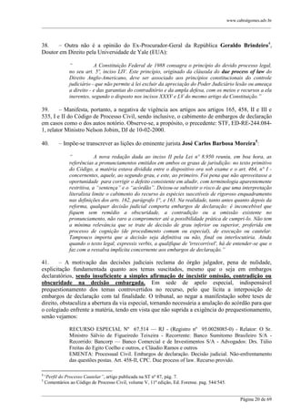 www.cabralgomes.adv.br

______________________________________________________________________________________________

38.
– Outra não é a opinião do Ex-Procurador-Geral da República Geraldo Brindeiro4,
Doutor em Direito pela Universidade de Yale (EUA):
“
A Constituição Federal de 1988 consagra o princípio do devido processo legal,
no seu art. 5º, inciso LIV. Este princípio, originado da cláusula do due process of law do
Direito Anglo-Americano, deve ser associado aos princípios constitucionais do controle
judiciário - que não permite à lei excluir da apreciação do Poder Judiciário lesão ou ameaça
a direito - e das garantias do contraditório e da ampla defesa, com os meios e recursos a ela
inerentes, segundo o disposto nos incisos XXXV e LV do mesmo artigo da Constituição.”

39.
– Manifesta, portanto, a negativa de vigência aos artigos aos artigos 165, 458, II e III e
535, I e II do Código de Processo Civil, sendo inclusive, o cabimento de embargos de declaração
em casos como o dos autos notório. Observe-se, a propósito, o precedente: STF, ED-RE-244.0841, relator Ministro Nelson Jobim, DJ de 10-02-2000.
40.

– Impõe-se transcrever as lições do eminente jurista José Carlos Barbosa Moreira5:
“
A nova redação dada ao inciso II pela Lei nº 8.950 reuniu, em boa hora, as
referências a pronunciamentos emitidos em ambos os graus de jurisdição: no texto primitivo
do Código, a matéria estava dividida entre o dispositivo ora sob exame e o art. 464, n° I concernentes, aquele, ao segundo grau, e este, ao primeiro. Foi pena que não aproveitasse a
oportunidade para corrigir o defeito consistente em aludir, com terminologia aparentemente
restritiva, a “sentença” e o “acórdão”. Deixou-se subsistir o risco de que uma interpretação
literalista limite o cabimento do recurso às espécies suscetíveis de rigoroso enquadramento
nas definições dos arts. 162, parágrafo 1°, e 163. Na realidade, tanto antes quanto depois da
reforma, qualquer decisão judicial comporta embargos de declaração: é inconcebível que
fiquem sem remédio a obscuridade, a contradição ou a omissão existente no
pronunciamento, não raro a comprometer até a possibilidade prática de cumpri-lo. Não tem
a mínima relevância que se trate de decisão de grau inferior ou superior, proferida em
processo de cognição (de procedimento comum ou especial), de execução ou cautelar.
Tampouco importa que a decisão seja definitiva ou não, final ou interlocutória. Ainda
quando o texto legal, expressis verbis, a qualifique de 'irrecorrível', há de entender-se que o
faz com a ressalva implícita concernente aos embargos de declaração.”

41.
– A motivação das decisões judiciais reclama do órgão julgador, pena de nulidade,
explicitação fundamentada quanto aos temas suscitados, mesmo que o seja em embargos
declaratórios, sendo insuficiente a simples afirmação de inexistir omissão, contradição ou
obscuridade na decisão embargada. Em sede de apelo especial, indispensável
prequestionamento dos temas controvertidos no recurso, pelo que lícita a interposição de
embargos de declaração com tal finalidade. O tribunal, ao negar a manifestação sobre teses de
direito, obstaculiza a abertura da via especial, tornando necessária a anulação do acórdão para que
o colegiado enfrente a matéria, tendo em vista que não suprida a exigência do prequestionamento,
senão vejamos:
RECURSO ESPECIAL Nº 67.514 — RJ - (Registro nº 95.0028085-0) - Relator: O Sr.
Ministro Sálvio de Figueiredo Teixeira - Recorrente: Banco Sumitomo Brasileiro S/A Recorrido: Bancorp — Banco Comercial e de Investimentos S/A - Advogados: Drs. Túlio
Freitas do Egito Coelho e outros, e Cláudio Ramos e outros
EMENTA: Processual Civil. Embargos de declaração. Decisão judicial. Não-enfrentamento
das questões postas. Art. 458-II, CPC. Due process of law. Recurso provido.
4
5

“Perfil do Processo Cautelar”, artigo publicada na ST nº 87, pág. 7.
Comentários ao Código de Processo Civil, volume V, 11ª edição, Ed. Forense. pag. 544/545.

______________________________________________________________________________________________
Página 20 de 69

 
