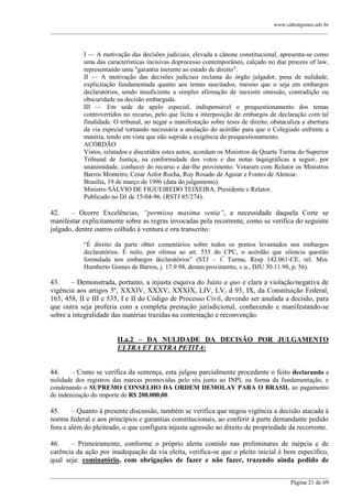 www.cabralgomes.adv.br

______________________________________________________________________________________________

I — A motivação das decisões judiciais, elevada a cânone constitucional, apresenta-se como
uma das características incisivas doprocesso contemporâneo, calçado no due process of law,
representando uma "garantia inerente ao estado de direito".
II — A motivação das decisões judiciais reclama do órgão julgador, pena de nulidade,
explicitação fundamentada quanto aos temas suscitados, mesmo que o seja em embargos
declaratórios, sendo insuficiente a simples afirmação de inexistir omissão, contradição ou
obscuridade na decisão embargada.
III — Em sede de apelo especial, indispensável o prequestionamento dos temas
controvertidos no recurso, pelo que lícita a interposição de embargos de declaração com tal
finalidade. O tribunal, ao negar a manifestação sobre teses de direito, obstaculiza a abertura
da via especial tornando necessária a anulação do acórdão para que o Colegiado enfrente a
matéria, tendo em vista que não suprida a exigência do prequestionamento.
ACÓRDÃO
Vistos, relatados e discutidos estes autos, acordam os Ministros da Quarta Turma do Superior
Tribunal de Justiça, na conformidade dos votos e das notas taquigráficas a seguir, por
unanimidade, conhecer do recurso e dar-lhe provimento. Votaram com Relator os Ministros
Barros Monteiro, Cesar Asfor Rocha, Ruy Rosado de Aguiar e Fontes de Alencar.
Brasília, 19 de março de 1996 (data do julgamento).
Ministro SÁLVIO DE FIGUEIREDO TEIXEIRA, Presidente e Relator.
Publicado no DJ de 15-04-96. (RSTJ 85/274).

42.
– Ocorre Excelências, “permissa maxima venia”, a necessidade daquela Corte se
manifestar explicitamente sobre as regras invocadas pela recorrente, como se verifica do seguinte
julgado, dentre outros colhido à ventura e ora transcrito:
―É direito da parte obter comentários sobre todos os pontos levantados nos embargos
declaratórios. É nulo, por ofensa ao art. 535 do CPC, o acórdão que silencia questão
formulada nos embargos declaratórios‖ (STJ – 1ª Turma, Resp 142.061-CE, rel. Min.
Humberto Gomes de Barros, j. 17.9.98, deram provimento, v.u., DJU 30.11.98, p. 56).

43.
– Demonstrada, portanto, a injusta esquiva do Juízo a quo e clara a violação/negativa de
vigência aos artigos 5º, XXXIV, XXXV, XXXIX, LIV, LV, d 93, IX, da Constituição Federal,
165, 458, II e III e 535, I e II do Código de Processo Civil, devendo ser anulada a decisão, para
que outra seja proferia com a completa prestação jurisdicional, conhecendo e manifestando-se
sobre a integralidade das matérias trazidas na contestação e reconvenção.
II.a.2 – DA NULIDADE DA DECISÃO POR JULGAMENTO
ULTRA ET EXTRA PETITA:

44.

– Como se verifica da sentença, esta julgou parcialmente procedente o feito declarando a

nulidade dos registros das marcas promovidas pelo réu junto ao INPI, na forma da fundamentação, e
condenando o SUPREMO CONSELHO DA ORDEM DEMOLAY PARA O BRASIL ao pagamento
de indenização do importe de R$ 200.000,00.

45.
– Quanto à presente discussão, também se verifica que negou vigência a decisão atacada à
norma federal e aos princípios e garantias constitucionais, ao conferir à parte demandante pedido
fora e além do pleiteado, o que configura injusta agressão ao direito de propriedade da recorrente.
46.
– Primeiramente, conforme o próprio alerta contido nas preliminares de inépcia e de
carência da ação por inadequação da via eleita, verifica-se que o pleito inicial é bem específico,
qual seja: cominatório, com obrigações de fazer e não fazer, trazendo ainda pedido de
______________________________________________________________________________________________
Página 21 de 69

 