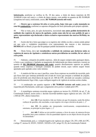 www.cabralgomes.adv.br

______________________________________________________________________________________________

indenização, conforme se verifica às fls. 28 dos autos, a título de danos materiais de R$
20.000,00 (vinte mil reais) e, a título de danos morais, com pedido na quantia de R$ 50.000,00
(cinqüenta mil reais), totalizando, assim, R$ 70.000,00 (setenta mil reais).
47.
– Ocorre que a sentença foi ultra et extra petita, haja vista que a ação manejada no
caso foi cominatória, conforme as supostas obrigações de fazer pleiteadas pelo próprio apelado.
48.
– Não se trata, pois, de ação declaratória, inexistindo nos autos pedido declaratório de
nulidade dos registros de marca do apelante, assim como não há no caso pedido de que o
autor representante seja declarado o único exclusivo representante das marcas DeMolay no
Brasil.
49.
– Assim não há o Juízo que julgar se os registros são válidos ou não e, menos ainda opinar
em que seria o verdadeiro proprietário e/ou representante das marcas e dos interesses
DEMOLAY no Brasil, já que não há qualquer pedido declaratório no sentido.
50.
– Desta forma, deve ser reconhecida a nulidade da sentença que declarou nulos os
registros de marca do Apelante e estabeleceu outras providências no sentido, foi ser ultra et
extra petita.
51.
– Ademais, a despeito do pedido expresso, além de sequer comprovados quaisquer danos,
o Juízo a quo condenou o Apelante ao pagamento de indenização por danos materiais e morais na
quantia de R$ 200.000,00 (duzentos mil reais), quantia absolutamente superior ao pedido,
quando restou expressa a limitação constante do pedido inicial, cujos valores sequer foram
apontados pelo apelado como valor mínimo.
52.
– A matéria de fato no caso é pacífica, como ficou expresso na exordial do recorrido, pelo
que ficou claro que sentença proferida está eivada de vícios que ensejam a nulidade do julgado,
pois foi proferida sem observância da regra do art. 460 do CPC, devendo ser cassada a sentença
que manifestamente foge à lide, o que configura negativa de vigência às normas acima citadas.
53.
– A condenação em quantia superior a R$ 70.000,00 (setenta mil reais) jamais foi
requerida pelo Reclamante, sendo que o julgamento ultra petita é vedado pelo CPC.
54.
– A teratológica sentença recorrida negou vigência ao incisos II e XXXIX, do art. 5º, da
Constituição Federal, assim como a decisão recorrida também negou vigência aos arts. 128, 293
e 460 do CPC, abaixo transcritos:
―
Art. 128. O juiz decidirá a lide nos limites em que foi proposta, sendo-lhe defeso
conhecer de questões, não suscitadas, a cujo respeito a lei exige a iniciativa da parte. (...)‖
―
Art. 293. Os pedidos são interpretados restritivamente, compreendendo-se,
entretanto, no principal os juros legais. (...)‖
―
Art. 460. É defeso ao juiz proferir sentença, a favor do autor, de natureza diversa
da pedida, bem como condenar o réu em quantidade superior ou em objeto diverso do que lhe
foi demandado.‖

55.
– Demonstrada, pois, a violação/negativa de vigência aos artigos 128, 293 e 460, do CPC,
e artigo 5º, incisos II, XXXV, XXXIV, XXXIX e LIV, artigo 93, IX, da Constituição Federal.

______________________________________________________________________________________________
Página 22 de 69

 