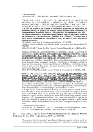 www.cabralgomes.adv.br

______________________________________________________________________________________________

3. Recurso provido."
(REsp 66.631/SP, 2ª Turma, Rel. Min. Castro Meira, DJ de 21.6.2004, p. 180)
"PROCESSUAL CIVIL – JUNTADA DE DOCUMENTOS RELEVANTES AO
DESLINDE DA CONTROVÉRSIA – AUDIÊNCIA DA PARTE CONTRÁRIA OBRIGATORIEDADE – PRINCÍPIO DO CONTRADITÓRIO – CPC, ART. 398 –
VIOLAÇÃO DO ART. 557 DO CPC – QUESTÃO PREJUDICADA – PRECEDENTES.
- A falta de intimação da juntada de documentos relevantes que influenciam no
julgamento autoriza a anulação do processo quando fundamentada a impugnação e
demonstrado que, da omissão, decorreu evidente prejuízo à defesa da parte contrária.
- O fato da documentação ser de conhecimento da parte contrária não é razão suficiente
para dispensar-se a vista, por isso que a finalidade do art. 398 do CPC é proporcionar a
outra parte a oportunidade de contestá-la e de trazer aos autos as observações que se
acharem necessárias.
- Prejudicada a apreciação da alegada contrariedade ao art. 557 do CPC.
- Recurso especial conhecido e provido para anular o processo a partir da decisão de fls.
670/671."
(REsp 347.041/RJ, 2ª Turma, Rel. Min. Francisco Peçanha Martins, DJ de 24.3.2003, p. 196)
"RECURSO ESPECIAL. ADMINISTRATIVO E PROCESSUAL CIVIL. MANDADO DE
SEGURANÇA. DOCUMENTOS NOVOS JUNTADOS PELO IMPETRANTE APÓS O
OFERECIMENTO DAS INFORMAÇÕES PELA AUTORIDADE COATORA.
CERCEAMENTO DE DEFESA. NULIDADE. ART. 398 DO CPC.
Constatado que à autoridade coatora não foi dada oportunidade de conhecer e se manifestar
acerca da documentação juntada pelo impetrante posteriormente às informações prestadas e,
ainda, que tais documentos tiveram importância para o deslinde da controvérsia, deve-se
anular o feito, em razão do evidente cerceamento de defesa. Violação ao art. 398 do CPC
caracterizada. Recurso provido."
(REsp 279.762/AC, 5ª Turma, Rel. Min. José Arnaldo da Fonseca, DJ de 23.9.2002, p. 372)
PROCESSUAL CIVIL. RECURSO ESPECIAL. JUNTADA DE DOCUMENTOS APÓS
CONTRA-RAZÕES DE AGRAVO DE INSTRUMENTO. AUSÊNCIA DE
INTIMAÇÃO DA PARTE CONTRÁRIA. NULIDADE. CERCEAMENTO DE
DEFESA CONFIGURADO. VIOLAÇÃO DO ART. 398 DO CPC. APLICAÇÃO DA
REGRA EM SEGUNDO GRAU DE JURISDIÇÃO. RECURSO ESPECIAL PROVIDO.
1. A juntada de documentos, após as contra-razões do agravo de instrumento, que
influenciam no julgamento do recurso, sem a intimação da parte contrária para se manifestar,
impõe o reconhecimento da nulidade do julgado por cerceamento de defesa.
2. A regra prevista no art. 398 do Código de Processo Civil tem aplicação em sede recursal,
conforme lição de Pontes de Miranda sobre o tema (Comentários ao Código de Processo
Civil, Tomo IV-Arts. 282 a 443, Ed. Forense, 1974, pág. 385): "Se os documentos foram
juntados na segunda instância, a regra jurídica do art. 398 incide: tal regra jurídica é relativa
às provas, e não à primeira instância; está no Livro I, que é sobre o processo de cognição, em
geral. Se o tribunal ou algum juiz que funcione na superior instância e possa admitir
documento o admite, necessariamente tem de dar vista à outra parte com prazo de cinco
dias."
3. Provimento do recurso especial.
(REsp 601309 / SC. RECURSO ESPECIAL 2003/0189935-0. Relator(a) Ministra DENISE
ARRUDA (1126) PRIMEIRA TURMA j. 12/12/2006. DJ 01/02/2007 p. 394)

66.
– Nesse sentido, a lição de Pontes de Miranda (Comentários ao Código de Processo
Civil, Tomo IV-Arts. 282 a 443, Ed. Forense, 1974, págs. 384/385):
"Sempre que o juiz tiver que admitir a produção de documento, a parte contrária tem de ser
intimada, com prazo de cinco dias, para que fale sobre o documento produzido. Ainda que
______________________________________________________________________________________________
Página 25 de 69

 