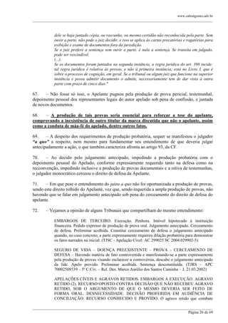 www.cabralgomes.adv.br

______________________________________________________________________________________________

dele se haja juntado cópia, ou rascunho, ou mesmo certidão não reconhecida pela parte. Sem
ouvir a parte, não pode o juiz decidir, e isso se aplica às cartas precatórias e rogatórias para
exibição e exame de documentos fora da jurisdição.
Se o juiz profere a sentença sem ouvir a parte, é nula a sentença. Se transita em julgado,
pode ser rescindível.
(...).
Se os documentos foram juntados na segunda instância, a regra jurídica do art. 398 incide:
tal regra jurídica é relativa às provas, e não à primeira instância; está no Livro I, que é
sobre o processo de cognição, em geral. Se o tribunal ou algum juiz que funcione na superior
instância e possa admitir documento o admite, necessariamente tem de dar vista à outra
parte com prazo de cinco dias."

67.
– Não fosse só isso, o Apelante pugnou pela produção de prova pericial, testemunhal,
depoimento pessoal dos representantes legais do autor apelado sob pena de confissão, e juntada
de novos documentos.
68.
– A produção de tais provas seria essencial para reforçar a tese do apelante,
comprovando a inexistência de outro titular da marca discutida que não o apelante, assim
como a conduta de máa-fé do apelado, dentre outros fatos.
69.
– A despeito dos requerimentos de produção probatória, sequer se manifestou o julgador
“a quo” a respeito, nem mesmo para fundamentar seu entendimento de que deveria julgar
antecipadamente a ação, o que também caracteriza afronta ao artigo 93, da CF.
70.
– Ao decidir pelo julgamento antecipado, impedindo a produção probatória com o
depoimento pessoal do Apelado, conforme expressamente requerido tanto na defesa como na
recconvenção, impedindo inclusive a produção de provas documentais e a oitiva de testemunhas,
o julgador monocrático cerceou o direito de defesa da Apelante.
71.
– Em que pese o entendimento do juízo a quo não foi oportunizada a produção de provas,
sendo este direito tolhido do Apelante, vez que, sendo requerida a ampla produção de provas, não
havendo que se falar em julgamento antecipado sob pena do cerceamento do direito de defesa do
apelante.
72.

– Vejamos a opinião de alguns Tribunais que compartilham do mesmo entendimento:
EMBARGOS DE TERCEIRO. Execução. Penhora. Imóvel hipotecado à instituição
financeira. Pedido expresso de produção de prova oral. Julgamento antecipado. Cerceamento
de defesa. Preliminar acolhida. Constitui cerceamento de defesa o julgamento antecipado
quando, no caso concreto, a parte expressamente requereu dilação probatória para demonstrar
os fatos narrados na inicial. (TJSC - Apelação Cível: AC 299025 SC 2004.029902-5)
SEGURO DE VIDA – DOENÇA PREEXISTENTE – PROVA – CERCEAMENTO DE
DEFESA – Havendo matéria de fato controvertida e manifestando-se a parte expressamente
pela produção de provas visando esclarecer a controvérsia, descabe o julgamento antecipado
da lide. Apelo provido. Preliminar acolhida. Sentença desconstituída. (TJRS – APC
70002508539 – 5ª C.Cív. – Rel. Des. Marco Aurélio dos Santos Caminha – J. 21.03.2002)
APELAÇÕES CÍVEIS E AGRAVOS RETIDOS. EMBARGOS À EXECUÇÃO. AGRAVO
RETIDO (2). RECURSO OPOSTO CONTRA DECISÃO QUE NÃO RECEBEU AGRAVO
RETIDO, SOB O ARGUMENTO DE QUE O MESMO DEVERIA SER FEITO DE
FORMA ORAL. DESNECESSIDADE. DECISÃO PROFERIDA EM AUDIÊNCIA DE
CONCILIAÇÃO. RECURSO CONHECIDO E PROVIDO. O agravo retido que combate

______________________________________________________________________________________________
Página 26 de 69

 
