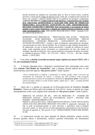 www.cabralgomes.adv.br

______________________________________________________________________________________________

decisão proferida em audiência de conciliação pode ser feito na forma escrita, conforme
preceitua o artigo 522 do Código de Processo Civil, sendo que a exigência para oposição de
forma oral somente é aplicável quando tratar-se de audiência de instrução e julgamento.
AGRAVO RETIDO (1). CERCEAMENTO DE DEFESA. CONFIGURAÇÃO. PARTE
QUE PRETENDE DEMONSTRAR O ALEGADO POR MEIO DE PRODUÇÃO
PROBATÓRIA. JULGAMENTO ANTECIPADO DA LIDE. IMPOSSIBILIDADE.
RECURSO CONHECIDO E PROVIDO. Está caracterizado o cerceamento de defesa
quando a parte requer demonstrar o alegado por ampla produção probatória e o juiz
julga antecipadamente a lide. APELAÇÕES PREJUDICADAS. (TJPR - Apelação Cível:
AC 6390158 PR 0639015-8)
REPRESENTAÇÃO PROCESSUAL – PROCURAÇÃO NOS AUTOS – NENHUMA
NULIDADE – AÇÃO ORDINÁRIA – JULGAMENTO ANTECIPADO – PROVAS
REQUERIDAS – NENHUMA PRODUÇÃO – CERCEAMENTO DE DEFESA –
NULIDADE DO PROCESSO – Estando a parte devidamente representada por advogado,
com procuração nos autos, não há nulidade. Em se tratando de ação ordinária declaratória e
de indenização, em que se discute doença preexistente e excluída da cobertura de seguro
saúde, sendo requeridas provas necessárias ao esclarecimento do fato, não podem ser
olvidadas, deixando de deferi-las, com o que há manifesto cerceamento de defesa, revelandose nulidade do processo. (TJBA – AC 3.337-3/01 – (8462) – 2ª C.Cív. – Rel. Des. Amadiz
Barreto – J. 08.05.2001)

73.
– Com efeito, a decisão recorrida novamente negou vigência aos incisos XXXV, LIV e
LV, da Constituição Federal.
74.
– A decisão objurgada feriu o dispositivo constitucional retro mencionado, pois como
diria Antonio Vital Ramos de Vasconcelos6, toda e qualquer decisão judicial deve se ater
restritivamente à previsão legal do “due process of law”, senão vejamos:
“Essas considerações se impõem, e atualizadas se tornam, porque sendo o processo um
instrumento da realização da Justiça, a sentença que dele promana como prestação
jurisdicional há de resultar de um julgamento obediente ao due process of law. Com efeito, a
ciência de julgar obedece a certas normas rígidas, rigidez que é - aliás - a grande garantia
dos jurisdicionados.”

75.
– Outra não é a opinião já esposada do Ex-Procurador-Geral da República Geraldo
Brindeiro7, Doutor em Direito pela Universidade de Yale (EUA). Assim, ao decidir por julgar
antecipadamente a lide, o juiz singular feriu o princípio do “due process of law”, senão vejamos:
TRIBUNAL DE JUSTIÇA DE MS - ANO DO PROCESSO: 93 - NÚMERO DO
PROCESSO: 228364.01 - DATA DE JULGAMENTO: 24.02.93 - DECISÃO: POR
MAIORIA - RAMO DO DIREITO: CÍVEL
EMENTA: APELAÇÃO CÍVEL. CERCEAMENTO DE DEFESA. FATOS RELEVANTES
AINDA NÃO ESCLARECIDOS. PROCESSO ANULADO. O julgamento antecipado da
lide só pode ser praticado quando os fatos relevantes e pertinentes, tanto os alegados
pelo autor quanto os ditos pelo réu, já estão rigorosamente esclarecidos por meio de provas,
sob pena de agressão ao "due process of law". DJMSACORDÃO PUBLICADO RJTJMS83.100

76.
– A controvérsia travada nos autos depende de dilação probatória, porque envolve
diversas questões fáticas e documentais, inclusive questões relacionadas aos instrumentos
6
7

“Perfil do Processo Cautelar”, artigo publicada na RJ nº 221, pág. 5.
“Perfil do Processo Cautelar”, artigo publicada na ST nº 87, pág. 7.

______________________________________________________________________________________________
Página 27 de 69

 