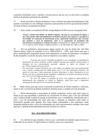 www.cabralgomes.adv.br

______________________________________________________________________________________________

contratuais formulados entre o apelado e terceira pessoa, que por sua vez provariam a completa
ausência de guarida à pretensão dos apelados.
77.
– Sendo necessária a dilação probatória é nula a sentença que julga antecipadamente a lide
quando o executado em seus embargos especifica expressamente as provas que pretende produzir
em razão de haver cerceamento de defesa.
78.

– Neste sentido se manifestou Olvídio Araújo Baptista da Silva em sua consagrada obra:
“O que o sistema não admite, em hipótese alguma, sob pena de cerceamento de defesa, é
que o juiz decida a lide antecipadamente em desfavor da parte que requereu e especificou a
necessidade de realização de determinada prova, objetivando demonstrar fato relevante
que mudaria o curso do julgamento, salvo se os argumentos do postulante não
encontrarem ressonância no contexto dos autos. (Comentários ao Código de Processo Civil,
vol. 4, tomo II, coord. Ovídio A. Baptista da Silva. 2. ed. São Paulo: RT, 2007, p. 488).‖

79.
– Por sua pertinência, transcrevemos alguns trechos do voto do ilustre des. Joel Dias
Figueira Júnior, relator da Apelação Cível n. 2004.019034-4 – TJSC, onde afirma que caso a
prova indeferida pelo magistrado possua tanta importância, ao ponto de demonstrar a existência
de fato impeditivo ao direito do autor, torna-se imperiosa a sua análise, vejamos:
“
É assente que a prova é dirigida ao julgador e, por conseguinte, na qualidade de
destinatário do elenco probante, poderá indeferir aquelas que entender desnecessárias à
formação do seu convencimento motivado, segundo se infere do disposto no
art. 130 do Código de Processo Civil.
Por outro lado, o poder instrutório que a Lei confere ao julgador deve estar harmonizado
com o direito constitucional de ampla defesa (art. 5º, LV, da Constituição Federal), sem
perder de vista que é ônus processual do autor demonstrar os fatos constitutivos do seu
direito, e do réu, a existência de fato impeditivo, modificativo ou extintivo do direito do autor
(art. 333,I e II, do Código de Processo Civil).
No caso em exame, a produção de prova oral afigura-se imprescindível à
demonstração das alegações de ambos os litigantes, razão pela qual o julgamento
antecipado da lide importa em cerceamento de defesa.”

80.
–Desta forma, para que ocorra a prestação jurisdicional de forma completa e suficiente,
mister se faz a ocorrência da dilação probatória. Somente assim a verdade real será alcançada.
81.
– Resta demonstrada a necessidade de dilação probatória, motivo pelo qual requer-se
desde já que seja agasalhada a preliminar de cerceamento de defesa, para o fim que declarada
nula a sentença desde a primeira juntada de documentos sem o contraditório, determinado que o
juízo a quo dê oportunidade nos autos para que o Apelante se manifeste sobre todos os
documentos juntados pelo apelado, bem como dando continuidade a fase instrutória, sendo
designada audiência para a oitiva de testemunhas que serão oportunamente arroladas, bem como
para que o Apelado preste depoimento pessoal sob pena de confesso.
II.b – DAS PRELIMINARES:
82.
– Ao contrário do que entendeu o Juízo a quo, a pretensão do Apelado sequer deveria ser
conhecida em seu mérito. É imprescindível a reforma, como ora se demonstra.

______________________________________________________________________________________________
Página 28 de 69

 