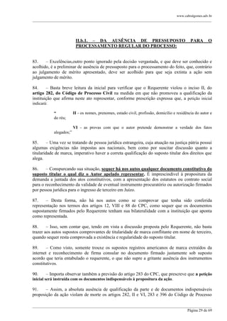 www.cabralgomes.adv.br

______________________________________________________________________________________________

II.b.1. – DA AUSÊNCIA DE PRESSUPOSTO
PROCESSAMENTO REGULAR DO PROCESSO:

PARA

O

83.
– Excelências,outro ponto ignorado pela decisão vergastada, e que deve ser conhecido e
acolhido, é a preliminar de ausência de pressuposto para o processamento do feito, que, contrário
ao julgamento de mérito apresentado, deve ser acolhido para que seja extinta a ação sem
julgamento de mérito.
84.
– Basta breve leitura da inicial para verificar que o Requerente violou o inciso II, do
artigo 282, do Código de Processo Civil na medida em que não promoveu a qualificação da
instituição que afirma neste ato representar, conforme prescrição expressa que, a petição inicial
indicará:
“
do réu;

II - os nomes, prenomes, estado civil, profissão, domicílio e residência do autor e

VI - as provas com que o autor pretende demonstrar a verdade dos fatos
alegados;‖

85.
– Uma vez se tratando de pessoa jurídica estrangeira, cuja atuação na justiça pátria possui
algumas exigências não impostas aos nacionais, bem como por suscitar discussão quanto a
titularidade de marca, imperativo haver a correta qualificação do suposto titular dos direitos que
alega.
86.
– Conspurcando sua situação, sequer há nos autos qualquer documento constitutivo do
suposto titular o qual diz o Autor apelado representar. É imprescindível à propositura da
demanda a juntada dos atos constitutivos, com a apresentação dos estatutos ou contrato social
para o reconhecimento da validade de eventual instrumento procuratório ou autorização firmados
por pessoa jurídica para o ingresso de terceiro em Juízo.
87.
– Desta forma, não há nos autos como se comprovar que tenha sido conferida
representação nos termos dos artigos 12, VIII e 88 do CPC, como sequer que os documentos
supostamente firmados pelo Requerente tenham sua bilateralidade com a instituição que aponta
como representada.
88.
– Isso, sem contar que, tendo em vista a discussão proposta pelo Requerente, não basta
trazer aos autos supostos comprovantes de titularidade de marca conflitante em nome de terceiro,
quando sequer resta comprovada a existência e regularidade do suposto titular.
89.
– Como visto, somente trouxe os supostos registros americanos de marca extraídos da
internet e reconhecimento de firma consular no documento firmado justamente sob suposto
acordo que teria entabulado o requerente, o que não supre a gritante ausência dos instrumentos
constitutivos.
90.

– Importa observar também a previsão do artigo 283 do CPC, que prescreve que a petição

inicial será instruída com os documentos indispensáveis à propositura da ação.

91.
– Assim, a absoluta ausência de qualificação da parte e de documentos indispensáveis
proposição da ação violam de morte os artigos 282, II e VI, 283 e 396 do Código de Processo
______________________________________________________________________________________________
Página 29 de 69

 