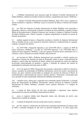 www.cabralgomes.adv.br

______________________________________________________________________________________________

i)
a DeMolay International seria sucessora legal do Supremo Conselho Internacional da
Ordem DeMolay, sediado nos Estados Unidos da América, e proprietária das marcas ―DeMolay‖;
ii)
o Supremo Conselho Internacional da Ordem DeMolay, desde 1952, criou e registrou as
marcas nominativa e figurativa ―DeMolay‖ junto ao Escritório de Marcas e Patentes dos Estados
Unidos;
iii)
em 1984 este Supremo Conselho Internacional da Ordem DeMolay teria autorizado o
Requerido a fabricar e comercializar no Brasil os produtos da marca DeMolay, segundo Contrato
Mútuo de Reconhecimento e Relações Fraternais, que vinculava e obrigava o Supremo Conselho
da Ordem DeMolay para o Brasil a garantir e respeitar integralmente os direitos de marcas de
domínio do primeiro;
iv)
também segundo tal pacto, o Requerido reconhecia o domínio do Supremo Internacional
sobre as aludidas marcas e seus respectivos elementos indicativos, comprometendo-se a guardar,
respeitar e assegurar tais direitos;
v)
em 23/07/1996 o Requerido depositou e em 23/03/1999 obteve o registro no INPI da
marca nominativa ―DeMolay‖, e na data de 15/04/1999 depositou e em 13/06/2006 obteve o
registro da marca figurativa ―DeMolay‖, e que tais registros de marcas teriam contrariado a lei, os
costumes, a ética e cláusulas do contrato firmado, além da boa-fé;
vi)
em fevereiro de 2004 a DeMolay International teria rescindido o referido contrato por
sistemáticas violações de cláusulas por parte do Requerido, dentre as quais: comercialização de
produtos e marcas além das fronteiras do Brasil, ausência de prestação de contas dos negócios
envolvendo comercialização de produtos e marcas, e obtenção de registros das marcas de
propriedade da instituição americana junto ao INPI;
vii)
em 21 de agosto de 2004 o Requerente teria passado a representar no Brasil os interesses,
marcas e produtos de propriedade da DeMolay International, através de acordo e documento de
licença, nos quais constaria exclusividade na condução dos assuntos de interesse no Brasil, de
comercialização e representação das marcas e direitos autorais e intelectuais e autorização para
uso e proteção de toda a propriedade intelectual do DeMolay International;
viii) a despeito disso, afirma que o requerido teria continuado agindo ilicitamente, se fazendo
passar pro representante da DeMolay International, suposta sucessora do Supremo Conselho
Internacional da Ordem DeMolay, causando, assim, prejuízo financeiro e à imagem da
instituição;
ix)
a Justiça de Mato Grosso do Sul teria reconhecido o requerente como legítimo
representante dos interesse da DeMolay International no Brasil;
x)
como os registros obtidos pelo Requerido teriam sido efetivados de má-fé, seria
imprescritível o pedido de nulidade;
xi)

a conduta do Requerido teria provocado danos morais e materiais;

xii)
por fim, requereu o deferimento de liminar para suspensão/cancelamento de registro junto
ao INPI e cominada obrigação de não fazer ao primeiro Requerido e, ao final, pugna pela
______________________________________________________________________________________________
Página 3 de 69

 