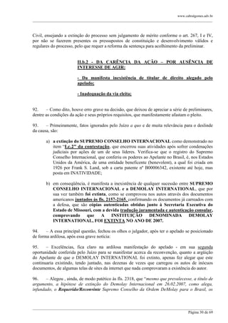 www.cabralgomes.adv.br

______________________________________________________________________________________________

Civil, ensejando a extinção do processo sem julgamento de mérito conforme o art. 267, I e IV,
por não se fazerem presentes os pressupostos de constituição e desenvolvimento válidos e
regulares do processo, pelo que requer a reforma da sentença para acolhimento da preliminar.
II.b.2 - DA CARÊNCIA DA AÇÃO – POR AUSÊNCIA DE
INTERESSE DE AGIR:
- Da manifesta inexistência de titular de direito alegado pelo
apelado;
- Inadequação da via eleita;
92.
– Como dito, houve erro grave na decisão, que deixou de apreciar a série de preliminares,
dentre as condições da ação e seus próprios requisitos, que manifestamente afastam o pleito.
93.
– Primeiramente, fatos ignorados pelo Juízo a quo e de muita relevância para o deslinde
da causa, são:
a) a extinção do SUPREMO CONSELHO INTERNACIONAL como demonstrado no
item ―I.c.2” da contestação, que encerrou suas atividades após sofrer condenações
judiciais por ações de um de seus líderes. Verifica-se que o registro do Supremo
Conselho Internacional, que conferiu os poderes ao Apelante no Brasil, é, nos Estados
Unidos da América, de uma entidade beneficente (benevolent), a qual foi criada em
1926 por Frank S. Land, sob a carta patente nº B00006342, existente até hoje, mas
posta em INATIVIDADE;
b) em conseqüência, é manifesta a inexistência de qualquer sucessão entre SUPREMO
CONSELHO INTERNACIONAL e a DEMOLAY INTERNATIONAL, que por
sua vez também foi extinta, como se comprovou nos autos através dos documentos
americanos juntados às fls. 2157-2165, confirmando os documentos já carreados com
a defesa, que são cópias autenticadas obtidas junto à Secretaria Executiva do
Estado de Missouri, com a devida tradução juramentada e autenticação consular,
comprovando
que
A
INSTITUIÇÃO
DENOMINADA
DEMOLAY
INTERNATIONAL, FOI EXTINTA NO ANO DE 2007.
94.
– A essa principal questão, fechou os olhos o julgador, após ter o apelado se posicionado
de forma ardilosa, após essa grave notícia:
95.
– Excelências, fica claro na ardilosa manifestação do apelado - em sua segunda
oportunidade conferida pelo Juízo para se manifestar acerca da reconvenção, quanto a argüição
do Apelante de que o DEMOLAY INTERNATIONAL foi extinto, apenas fez alegar que este
continuaria existindo, tendo juntado, nas dezenas de vezes que carregou os autos de inócuos
documentos, de algumas telas de sites da internet que nada comprovaram a existência do autor.
96.
– Alegou , ainda, de modo patético às fls. 2318, que ―mesmo que prevalecesse, a título de
argumento, a hipótese de extinção do Demolay Internacional em 26.02.2007, como alega,
infundado, o Requerido/Reconvinte Supremo Conselho da Ordem DeMolay para o Brasil, os

______________________________________________________________________________________________
Página 30 de 69

 