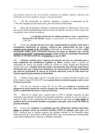 www.cabralgomes.adv.br

______________________________________________________________________________________________

atos jurídicos anteriores por ela praticados continuam em validade, vigência e eficácia, pois
celebrados por pessoas jurídicas capazes e com personalidade”
97.
– Por fim, terminando seu deboche, impugnou o apelado os documentos de fls.
1.790/1.801 alegando que não fariam prova, pois não seriam consularizados.
98.
– Disso, não foi intimado o Apelante e, ainda mais estranho, é o fato de que o Juízo a quo
traz em seu relatório detalhadamente cada movimento do Apelado, mas não as razões e provas do
ora apelante, como constou na sentença:
“
O SUPREMO CONSELHO DA ORDEM DEMOLAY PARA A REPÚBLICA
DEFERATIVA DO BRASIL impugna a autenticidades dos documentos juntados às fls.
1.790/1.801.”

99.
– Ocorre que, fazendo cair por terra toda a argumentação do apelado, assim como o
entendimento manifestado na sentença, verifica-se que, comprovando sua tese, o ora
Apelante havia juntado às fls. 2157-2165, confirmando os documentos já carreados, cópias
autenticadas obtidas junto à Secretaria Executiva do Estado de Missouri, com a devida
tradução juramentada e autenticação consular, comprovando que a instituição denominada
DEMOLAY INTERNATIONAL, foi EXTINTA no ano de 2007.
100. – Portanto, restando claro o equívoco da sentença, que deve ser reformada para o
total acolhimento das preliminares argüidas na defesa, restando cabal a ausência de
titularidade das marcas nos Estados Unidos da América na forma alegada pelo Requerente
apelado, bem como a absoluta má-fé que anima a sua pretensão, haja vista que sequer houve
autorização para que o Requerente demandasse em representação de qualquer instituição
que detivesse propriedade de marcas no território americano, como de toda forma isso
restaria impossível pela ausência de titularidade.
101. – Portanto, direito algum assiste o recorrido por ser o mesmo carecedor da ação. Com
efeito, dispõe o artigo 295, III do CPC, que a petição inicial será indeferida quando o autor carecer
de interesse processual.

– Por sua vez, assevera o artigo 267, VI, do CPC, que extingue-se o processo, sem
julgamento do mérito quando não concorrer qualquer das condições da ação, como a possibilidade
jurídica, a legitimidade das partes e o interesse processual.
102.

103. – Além de ser notório que o registro junto ao INPI é condição específica da ação
cominatória para proteção do direito de propriedade industrial, é gritante no caso em espécie a
carência da ação, eis que o Requerente não possui interesse de agir, posto que não é titular de
qualquer marca em território brasileiro ou qualquer outro país, como as que são objeto da
presente demanda.
104. – Como visto, tampouco é a instituição que diz o Requerente apelado representar,
titular de qualquer marca em território brasileiro (INPI) ou qualquer outro país, além
disso, verifica-se que os supostos registros que pretende contrapor ao do Requerido datam
respectivamente de 11 de fevereiro e 09 de abril de 2003, logo, mais recentes que o do Requerido,
o que afasta completamente o interesse e utilidade na demanda.

______________________________________________________________________________________________
Página 31 de 69

 