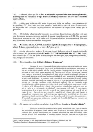 www.cabralgomes.adv.br

______________________________________________________________________________________________

105. – Ademais, visto que foi extinta a instituição suposta titular dos direitos pleiteados,
naufraga com ela o interesse de agir do inexistente Requerente e do absurdo auto intitulado
representante.
106. – Aliás, resta ainda que, não sendo o requerente titular de qualquer marca devidamente
registrada no INPI, bem como tem como intenção a anulação de registro de marca de titularidade
do Requerido, resta claro que a ação cominatória não se mostra a via processual cabível para a
pretensão.
107. – Desta feita, salutar ressaltar nos autos a ocorrência de carência de ação, haja vista que
sem documento que prove registro nacional de marca, especificamente no INPI, falta ao Autor
interesse de agir em face da via da eleita, pois é imprescindível ao processamento do feito que
haja titularidade de marca nos termos da lei pátria.
108. – Conforme a Lei n. 9.279/96, a anulação é pleiteada sempre através de ação própria,
diante de juízo competente e não se opera de 'pleno iure'.
109. – Ainda, reforçando a ausência de interesse de agir do Requerente e da suposta instituição
que representa, eis que a denominada DEMOLAY INTERNATIONAL FOI EXTINTA. Logo,
não havendo que se falar em titular de marca sequer em outro país, seja para pleito cominatório,
seja para pedido anulatório.
110.

– Nesse sentido, a lição de Cintra-Grinover-Dinamarco8:
―
Interesse de agir - Essa condição da ação assenta-se na premissa de que, tendo
embora o Estado o interesse no exercício da jurisdição (função indispensável para manter a
paz e a ordem na sociedade), não lhe convém acionar o aparato judiciário sem que dessa
atividade se posa extrair algum resultado útil. É preciso, pois sob esse prisma, que, em cada
caso concreto, a prestação jurisdicional solicitada seja necessária e adequada. Repousa a
necessidade da tutela jurisdicional na impossibilidade de obter a satisfação do alegado sem
a intercessão do Estado - ou porque a parte contrária se nega a satisfazê-lo, sendo vedado
ao autor o uso da auto tutela, ou porque a própria lei exige que determinados direitos só
possam ser exercidos mediante prévia declaração judicial (são as chamadas ações
constitutivas necessárias, no processo civil e a ação penal condenatória, no processo penal (v. Supra., n.7). Adequação é a relação existente entre a situação lamentada pelo autor ao
vir a juízo e o provimento jurisdicional concretamente solicitado. O provimento,
evidentemente, deve ser apto a corrigir o mal de que o autor se queixa, sob pena de não ter
razão de ser. Quem alegar, por exemplo, o adultério do cônjuge não poderá pedir a
anulação do casamento, mas o divórcio, porque aquela exige a existência de vícios que
inquinem o vínculo matrimonial logo na sua formação, sendo irrelevantes fatos posteriores.
O mandado de segurança, ainda como exemplo, não é medida hábil para a cobrança de
créditos pecuniários.‖

111.

– Na mesma esteira, cabe trazer a baila a lição do Mestre Humberto Theodoro Júnior9:
―
localiza-se o interesse processual não apenas na utilidade, mas especificamente
na necessidade do processo como remédio apto à aplicação do direito objetivo no caso
concreto, pois a tutela jurisdicional não é jamais outorgada sem uma necessidade, como
adverte Allorio. Essa necessidade se encontra naquela situação „‟que nos leva a procurar

Teoria Geral do Processo, 12ª ed. Malheiros Editores. Cintra-Grinover-Dinamarco, pag. 260.
9
Humberto Theodoro Jr. Processo de Conhecimento. 1981. tomo I., p.74.
______________________________________________________________________________________________
Página 32 de 69

 