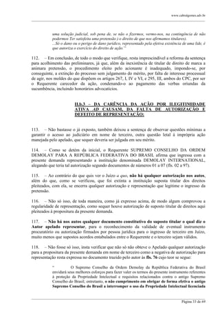 www.cabralgomes.adv.br

______________________________________________________________________________________________

uma solução judicial, sob pena de, se não o fizermos, vermo-nos, na contingência de não
podermos Ter satisfeita uma pretensão ) o direito de que nos afirmamos titulares).
...Só o dano ou o perigo de dano jurídico, representado pela efetiva existência de uma lide, é
que autoriza o exercício do direito de ação.‘‘

112. – Em conclusão, de todo o modo que verifique, resta imprescindível a reforma da sentença
para acolhimento das preliminares, já que, além da inexistência de titular de direito de marca a
animara pretensão, o procedimento eleito pelo acionante é inadequado, impondo-se, por
conseguinte, a extinção do processo sem julgamento do mérito, por falta de interesse processual
de agir, nos moldes do que dispõem os artigos 267, I, IV e VI, e 295, III, ambos do CPC, por ser
o Requerente carecedor da ação, condenando-o ao pagamento das verbas oriundas da
sucumbência, incluindo honorários advocatícios.
II.b.3 – DA CARÊNCIA DA AÇÃO POR ILEGITIMIDADE
ATIVA AD CAUSAM, DA FALTA DE AUTORIZAÇÃO E
DEFEITO DE REPRESENTAÇÃO:
113. – Não bastasse o já exposto, também deixou a sentença de observar questões mínimas a
garantir o acesso ao judiciário em nome de terceiro, outra questão letal à imprópria ação
manejada pelo apelado, que sequer deveria ser julgada em seu mérito.
114. – Como se detém da inicial, o Requerente SUPREMO CONSELHO DA ORDEM
DEMOLAY PARA A REPÚBLICA FEDERATIVA DO BRASIL afirma que ingressa com a
presente demanda representando a instituição denominada DEMOLAY INTERNATIONAL,
alegando que teria tal autorização segundo documentos de números 01 a 07 (fls. 02 a 97).
115. – Ao contrário do que quis ver o Juízo a quo, não há qualquer autorização nos autos,
além do que, como se verificou, que foi extinta a instituição suposta titular dos direitos
pleiteados, com ela, se encerra qualquer autorização e representação que legitime o ingresso da
pretensão.
116. – Não só isso, de toda maneira, como já expresso acima, de modo algum comprovou a
regularidade de representação, como sequer houve autorização de suposto titular de direitos aqui
pleiteados à propositura da presente demanda.
117. – Não há nos autos qualquer documento constitutivo do suposto titular o qual diz o
Autor apelado representar, para o reconhecimento da validade de eventual instrumento
procuratório ou autorização firmados por pessoa jurídica para o ingresso de terceiro em Juízo,
muito menos que supostos acordos entabulados entre o Requerente e o terceiro sejam válidos.
118. – Não fosse só isso, insta verificar que não só não obteve o Apelado qualquer autorização
para a propositura da presente demanda em nome de terceiro como a negativa de autorização para
representação resta expressa no documento trazido pelo autor às fls. 76 cujo teor se segue:
―
O Supremo Conselho da Ordem Demolay da República Federativa do Brasil
envidará seus melhores esforços para fazer valer os termos do presente instrumento referentes
à proteção da Propriedade Intelectual e requisitos relacionados contra o antigo Supremo
Conselho do Brasil; entretanto, o não cumprimento em obrigar de forma efetiva o antigo
Supremo Conselho do Brasil a interromper o uso da Propriedade Intelectual licenciada
______________________________________________________________________________________________
Página 33 de 69

 