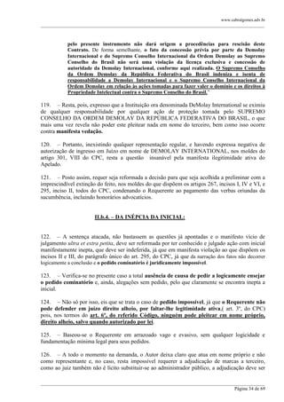 www.cabralgomes.adv.br

______________________________________________________________________________________________

pelo presente instrumento não dará origem a procedências para rescisão deste
Contrato. De forma semelhante, o fato da concessão prévia por parte da Demolay
Internacional e do Supremo Conselho Internacional da Ordem Demolay ao Supremo
Conselho do Brasil não será uma violação da licença exclusiva e concessão de
autoridade da Demolay Internacional, conforme aqui realizada. O Supremo Conselho
da Ordem Demolay da República Federativa do Brasil indeniza e isenta de
responsabilidade a Demolay Internacional e o Supremo Conselho Internacional da
Ordem Demolay em relação às ações tomadas para fazer valer o domínio e os direitos à
Propriedade Intelectual contra o Supremo Conselho do Brasil.‖

119. – Resta, pois, expresso que a Instituição ora denominada DeMolay International se eximiu
de qualquer responsabilidade por qualquer ação de proteção tomada pelo SUPREMO
CONSELHO DA ORDEM DEMOLAY DA REPÚBLICA FEDERATIVA DO BRASIL, o que
mais uma vez revela não poder este pleitear nada em nome do terceiro, bem como isso ocorre
contra manifesta vedação.
120. – Portanto, inexistindo qualquer representação regular, e havendo expressa negativa de
autorização de ingresso em Juízo em nome de DEMOLAY INTERNATIONAL, nos moldes do
artigo 301, VIII do CPC, resta a questão insanável pela manifesta ilegitimidade ativa do
Apelado.
121. – Posto assim, requer seja reformada a decisão para que seja acolhida a preliminar com a
imprescindível extinção do feito, nos moldes do que dispõem os artigos 267, incisos I, IV e VI, e
295, inciso II, todos do CPC, condenando o Requerente ao pagamento das verbas oriundas da
sucumbência, incluindo honorários advocatícios.
II.b.4. – DA INÉPCIA DA INICIAL:
122. – A sentença atacada, não bastassem as questões já apontadas e o manifesto vício de
julgamento ultra et extra petita, deve ser reformada por ter conhecido e julgado ação com inicial
manifestamente inepta, que deve ser indeferida, já que em manifesta violação ao que dispõem os
incisos II e III, do parágrafo único do art. 295, do CPC, já que da narração dos fatos não decorrer
logicamente a conclusão e o pedido cominatório é juridicamente impossível.

123. – Verifica-se no presente caso a total ausência de causa de pedir a logicamente ensejar
o pedido cominatório e, ainda, alegações sem pedido, pelo que claramente se encontra inepta a
inicial.
124. – Não só por isso, eis que se trata o caso de pedido impossível, já que o Requerente não
pode defender em juízo direito alheio, por faltar-lhe legitimidade ativa,( art. 3º, do CPC)
pois, nos termos do art. 6º, do referido Código, ninguém pode pleitear em nome próprio,
direito alheio, salvo quando autorizado por lei.
125. – Baseou-se o Requerente em arrazoado vago e evasivo, sem qualquer logicidade e
fundamentação mínima legal para seus pedidos.
126. – A todo o momento na demanda, o Autor deixa claro que atua em nome próprio e não
como representante e, no caso, resta impossível requerer a adjudicação de marcas a terceiro,
como ao juiz também não é lícito substituir-se ao administrador público, a adjudicação deve ser
______________________________________________________________________________________________
Página 34 de 69

 