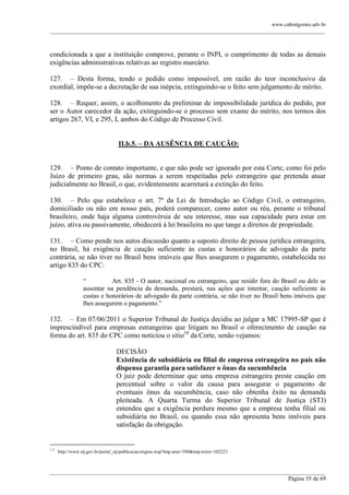 www.cabralgomes.adv.br

______________________________________________________________________________________________

condicionada a que a instituição comprove, perante o INPI, o cumprimento de todas as demais
exigências administrativas relativas ao registro marcário.
127. – Desta forma, tendo o pedido como impossível, em razão do teor inconclusivo da
exordial, impõe-se a decretação de sua inépcia, extinguindo-se o feito sem julgamento de mérito.
128. – Requer, assim, o acolhimento da preliminar de impossibilidade jurídica do pedido, por
ser o Autor carecedor da ação, extinguindo-se o processo sem exame do mérito, nos termos dos
artigos 267, VI, e 295, I, ambos do Código de Processo Civil.
II.b.5. – DA AUSÊNCIA DE CAUÇÃO:
129. – Ponto de contato importante, e que não pode ser ignorado por esta Corte, como foi pelo
Juízo de primeiro grau, são normas a serem respeitadas pelo estrangeiro que pretenda atuar
judicialmente no Brasil, o que, evidentemente acarretará a extinção do feito.
130. – Pelo que estabelece o art. 7º da Lei de Introdução ao Código Civil, o estrangeiro,
domiciliado ou não em nosso país, poderá comparecer, como autor ou réu, perante o tribunal
brasileiro, onde haja alguma controvérsia de seu interesse, mas sua capacidade para estar em
juízo, ativa ou passivamente, obedecerá à lei brasileira no que tange a direitos de propriedade.
131. – Como pende nos autos discussão quanto a suposto direito de pessoa jurídica estrangeira,
no Brasil, há exigência de caução suficiente às custas e honorários de advogado da parte
contrária, se não tiver no Brasil bens imóveis que lhes assegurem o pagamento, estabelecida no
artigo 835 do CPC:
―
Art. 835 - O autor, nacional ou estrangeiro, que residir fora do Brasil ou dele se
ausentar na pendência da demanda, prestará, nas ações que intentar, caução suficiente às
custas e honorários de advogado da parte contrária, se não tiver no Brasil bens imóveis que
lhes assegurem o pagamento.‖

132. – Em 07/06/2011 o Superior Tribunal de Justiça decidiu ao julgar a MC 17995-SP que é
imprescindível para empresas estrangeiras que litigam no Brasil o oferecimento de caução na
forma do art. 835 do CPC como noticiou o sítio10 da Corte, senão vejamos:
DECISÃO
Existência de subsidiária ou filial de empresa estrangeira no país não
dispensa garantia para satisfazer o ônus da sucumbência
O juiz pode determinar que uma empresa estrangeira preste caução em
percentual sobre o valor da causa para assegurar o pagamento de
eventuais ônus da sucumbência, caso não obtenha êxito na demanda
pleiteada. A Quarta Turma do Superior Tribunal de Justiça (STJ)
entendeu que a exigência perdura mesmo que a empresa tenha filial ou
subsidiária no Brasil, ou quando essa não apresenta bens imóveis para
satisfação da obrigação.

10

http://www.stj.gov.br/portal_stj/publicacao/engine.wsp?tmp.area=398&tmp.texto=102223

______________________________________________________________________________________________
Página 35 de 69

 