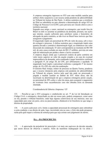www.cabralgomes.adv.br

______________________________________________________________________________________________

A empresa estrangeira ingressou no STJ com uma medida cautelar para
atribuir efeito suspensivo a um recurso ainda pendente de admissibilidade
no Tribunal de Justiça de São Paulo. A defesa sustentou que a existência
de filial ou subsidiária no país afastaria a determinação do artigo 835 do
Código de Processo Civil (CPC), pois provaria um vínculo efetivo com o
território nacional.
Segundo esse artigo, o autor, nacional ou estrangeiro, que residir fora do
Brasil ou dele se ausentar na pendência da demanda, prestará, nas ações
que intentar, caução suficiente para satisfazer custas e honorários de
advogado da parte contrária, se não tiver no Brasil bens imóveis que lhes
assegurem o pagamento.
O magistrado impôs um percentual de 20% do valor da causa, sob o risco
de extinguir o processo. A defesa sustentou que o magistrado impôs uma
quantia elevada e contrária à determinação legal, ao estabelecer um valor
dissociado da condenação. O valor corresponderia ao montante de R$ 540
mil, de uma causa avaliada em mais de R$ 2,7 milhões, prevista em uma
ação de indenização por perdas e danos e lucros cessantes.
A empresa alegou ainda que é potencial credora da parte contrária em
valor muito superior ao valor da caução exigida e, no caso de eventual
improcedência da demanda, seria condenada a pagar honorários conforme
o parágrafo 4º, do artigo 20, do CPC, por arbitramento e equidade. O
magistrado local impôs o percentual conforme o parágrafo 3º do mesmo
artigo, de 10 a 20% do valor da condenação.
O ministro Raul Araújo, relator do processo na Quarta Turma, ponderou
que o recurso interposto pela empresa está pendente de admissibilidade
no Tribunal de origem, motivo pelo qual não pode ser processada e
julgada a medida cautelar no âmbito do STJ. Além disso, não há
incorreção na determinação de que a empresa estrangeira preste caução,
no percentual de 20% sobre o valor da causa, para assegurar o pagamento
de eventuais ônus sucumbenciais caso não obtenha êxito na demanda
intentada.
Coordenadoria de Editoria e Imprensa / CF
133. – Percebe-se que o STJ consagrou o estabelecido no art. 7º da Lei de Introdução ao
Código Civil, o estrangeiro, domiciliado ou não em nosso país, poderá comparecer, como autor
ou réu, perante o tribunal brasileiro, onde haja alguma controvérsia de seu interesse, mas sua
capacidade para estar em juízo, ativa ou passivamente, obedecerá à lei brasileira no que tange a
direitos de propriedade.
134. – A cautio judicatum solvi, limita a capacidade processual do estrangeiro para subordinar
a certa condição o seu direito de ação, logo, inexistindo esta no caso, o feito não pode prosperar,
razão pela qual requer a reforma da sentença para que seja extinto sem julgamento de mérito.
II.c. – DA PRESCRIÇÃO:
135. – A apreciação da prejudicial de prescrição é só mais um equívoco da decisão atacada,
que assim deixou de observar a matéria. Além da manifesta inadequação da via eleita e
______________________________________________________________________________________________
Página 36 de 69

 