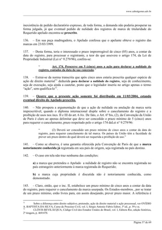 www.cabralgomes.adv.br

______________________________________________________________________________________________

inexistência de pedido declaratório expresso, de toda forma, a demanda não poderia prosperar na
forma julgada, já que eventual pedido de nulidade dos registros de marca de titularidade do
Requerido apelado encontra-se prescrito.
136. – Em sua peça madrugadora, o Apelado confessa que o apelante obteve o registro das
marcas em 23/03/1999.
137. – Desta forma, teria o interessado o prazo improrrogável de cinco (05) anos, a contar da
data do registro, para processar o registrante, a teor do que assevera o artigo 174, da Lei de
Propriedade Industrial (Lei n° 9.279/96), confira-se:
―
Art. 174. Prescreve em 5 (cinco) anos a ação para declarar a nulidade do
registro, contados da data da sua concessão.‖

138. – Extrai-se da norma transcrita que após cinco anos estaria prescrita qualquer espécie de
ação de direito material11 deduzida para declarar a nulidade do registro, seja de conhecimento,
seja de execução, seja ainda a cautelar, posto que o legislador inseriu no artigo apenas o termo
―ação‖, sem qualifica-lo12.
139. – Ocorre que a presente ação somente foi distribuída em 11/03/2004, estando
eventual direito do Apelado prescrito.
140. – Não prospera a argumentação de que a ação de nulidade ou anulação de marca seria
imprescritível, quando o diploma internacional dispõe sobre o cancelamento do registro e a
proibição de usos nos incs. II e III do art. 6 bis. De fato, o Art. 6º bis, (2), da Convenção da União
de Paris é claro ao apenas delimitar que deve ser concedido o prazo mínimo de 5 (cinco) anos
para requerer o cancelamento, prazo respeitado pelo o artigo 174 daLei n° 9.279/96:
―
(2) Deverá ser concedido um prazo mínimo de cinco anos a contar da data do
registro, para requerer cancelamento de tal marca. Os países da União têm a faculdade de
prever um prazo dentro do qual deverá ser requerida a proibição de uso.‖

141. – Como se observa, é uma garantia oferecida pela Convenção de Paris de que a marca
notoriamente conhecida já registrada em seu país de origem, seja registrada no país destino.
142.

– O caso em tela não traz nenhuma das condições:
a) a marca que pretendeu o Apelado a nulidade de registro não se encontra registrada no
país estrangeiro anteriormente à marca registrada do Requerido;
b) a marca cuja propriedade é discutida não é notoriamente conhecida, como
demonstrado.

143. – Claro, então, que o inc. II, estabelece um prazo mínimo de cinco anos a contar da data
do registro, para requerer o cancelamento da marca usurpada. Os Estados-membros , por se tratar
de um prazo mínimo, estão livres para, em assim desejando, prever prazo maior. A referência é
11

Sobre a diferença entre direito subjetivo, pretensão, ação de direito material e ação processual, ver OVÍDIO
A. BAPTISTA DA SILVA, Curso de Processo Civil, vol. I, Sérgio Antonio Fabris Editor, 3ª ed., p. 59 e ss.
12
CLÓVIS BEVILÁCQUA, Código Civil dos Estados Unidos do Brasil, vol. I, Editora Rio, edição histórica,
2ª tiragem, p. 469/470.
______________________________________________________________________________________________
Página 37 de 69

 