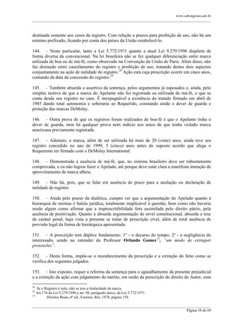 www.cabralgomes.adv.br

______________________________________________________________________________________________

destinada somente aos casos de registro. Com relação a prazos para proibição de uso, não há um
mínimo prefixado, ficando por conta dos países da União estabelecê-lo.
144. – Neste particular, tanto a Lei 5.772/1971 quanto a atual Lei 9.279/1996 dispõem de
forma diversa da convencional. Na lei brasileira não se fez qualquer diferenciação entre marca
utilizada de boa ou de má-fé, como observado na Convenção da União de Paris. Além disso, não
faz distinção entre cancelamento do registro e proibição de uso, tratando destes dois aspectos
conjuntamente na ação de nulidade do registro.28 Ação esta cuja prescrição ocorre em cinco anos,
contando da data da concessão do registro.29
145. – Também absurda a assertiva da sentença, pelos argumentos já esposados e, ainda, pelo
simples motivo de que a marca do Apelante não foi registrada ou utilizada de má-fé, o que se
conta desde seu registro no caso. É inexpugnável a existência do tratado firmado em abril de
1985 dando total autonomia e soberania ao Requerido, constando ainda o dever de guarda e
proteção das marcas DeMolay.
146. – Outra prova de que os registros foram realizados de boa-fé é que o Apelante tinha o
dever de guarda, nem há qualquer prova nem indício nos autos de que tenha violado marca
americana previamente registrada.
147. – Ademais, a marca, além de ser utilizada há mais de 20 (vinte) anos, ainda teve seu
registro concedido no ano de 1999, 5 (cinco) anos antes do suposto acordo que alega o
Requerente ter firmado com o DeMolay International.
148. – Demonstrada a ausência de má-fé, que, no sistema brasileiro deve ser robustamente
comprovada, o eu não logrou fazer o Apelado, até porque deve estar clara a manifesta intenção de
aproveitamento de marca alheia.
149. – Não há, pois, que se falar em ausência de prazo para a anulação ou declaração de
nulidade de registro.
150. – Ainda pelo prazer da dialética, cumpre ver que a argumentação do Apelado quanto à
hierarquia de normas é balela jurídica, totalmente inaplicável à questão, bem como não haveria
modo algum como afirmar que a imprescritibilidade fora assimilada pelo direito pátrio, pela
ausência de positivação. Quanto à absurda argumentação de nível constitucional, absurda a tese
de caráter penal, haja vista a presente se tratar de prescrição cível, além de total ausência de
previsão legal da forma de hierárquica apresentada.
151. – A prescrição tem dúplice fundamento: 1º - o decurso do tempo; 2º - a negligência do
interessado, sendo no entender do Professor Orlando Gomes13, “um modo de extinguir
pretensões”.
152. – Desta forma, impõe-se o reconhecimento da prescrição e a extinção do feito como se
verifica dos seguintes julgados.
153. – Isto exposto, requer a reforma da sentença para o agasalhamento da presente prejudicial
e a extinção da ação com julgamento do mérito, em razão da prescrição do direito do Autor, com
28

Se o Registro é nulo, não se tem a titularidade da marca.
Art.174 da Lei 9.279/1996 e art. 98, parágrafo único, da Lei 5.772/1971
13
Direitos Reais, 6ª ed., Forense, Rio, 1978, página 159.
29

______________________________________________________________________________________________
Página 38 de 69

 
