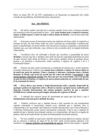 www.cabralgomes.adv.br

______________________________________________________________________________________________

fulcro no artigo 269, IV, do CPC, condenando-se ao Requerente ao pagamento das verbas
oriundas da sucumbência, incluindo honorários advocatícios.
II.d. – DO MÉRITO:
154. – No mérito, melhor sorte não tem a sentença atacada. Como visto, a sentença entendeu
por reconhecer como de propriedade do autor – aliás, nesta confusa ação e respectiva sentença,
sequer se define quem é o autor da ação e efetivo titular de direitos, como já bem observado
anteriormente.
155. – O presente recurso já demonstrou razões que implicam, de forma cabal, na imperativa a
extinção da ação. De toda forma, tendo em vista o princípio da eventualidade e também pelo
prazer a argumentação, no mérito melhor sorte não possui a sentença vergastada e a pretensão do
Apelado, que, caso seja conhecida, o que, afirma-se, não se acredita, deve ser julgada totalmente
improcedente.
156. – Excelências deve ser reformada a decisão que reconhece a propriedade da marca
Demolay a terceiro que não o Apelante, pela razão de inexistir capacidade postulatória do autor
da ação, inexistir autor titular de direitos e, muito menos, qualquer direito de qualquer desses
perante a lei brasileira e internacional, sendo manifesta a negativa de vigência à lei e à
Constituição Federal.
157. – Primeiro de tudo, sendo incontroversa a celebração de acordo com o extinto Supremo
Conselho Internacional, verifica-se que jamais houve depósito e registro de marcas ilícito ou
de má-fé por parte do apelante. Como o Apelante é soberano e autônomo sobre a Ordem
Demolay no Brasil, cujo termo de acordo que lhe cedeu tais direitos é irrevogável, e não
possui qualquer cláusula de rescisão, fica claro que por sua exclusividade e dever de guarda
no país da marca Demolay, os registros de marca jamais poderiam ser considerados de máfé ou usurpação de marca.
158. – Prova disso é que mesmo a frágil documentação onde o apelado, desprovido de
quaisquer poderes de ingerência sobre o Brasil ou mesmo à própria marca conferida pelo
Supremo Conselho Internacional, não contém qualquer assertiva de que o Apelante
SCODB tivesse violado marcas pela simples obtenção dos registros no Brasil.
159. – A obtenção dos registros jamais foi questionada por quem quer que fosse, o que é
absolutamente relevante para o deslinde da causa.
160. – Também verifica-se que o Apelado inovou a lide, trazendo em sua extemporânea
segunda contestação à reconvenção, matéria nova, aduzindo que o Apelante teria se
comprometido a ser ―governado‖ pelo Supremo Conselho Internacional e que a marca Demolay e
a Demolay Internacional seriam marcas notoriamente conhecidas. Veja-se que a argüição do
apelado de que o Apelante teria efetuado contrato e se comprometido, sob pena de revogação de
poderes, além de inovação da lide, fez parte da fundamentação da absurda sentença.
161. – No caso, também se equivocou a decisão acerca da norma aplicável à espécie, seja por
não se subsumir à hipótese do artigo 6º bis da CUP, sendo exclusivamente aplicável a lei
brasileira e seu sistema atributivo de propriedade de marcas, além de não cumprir o Apelado
______________________________________________________________________________________________
Página 39 de 69

 