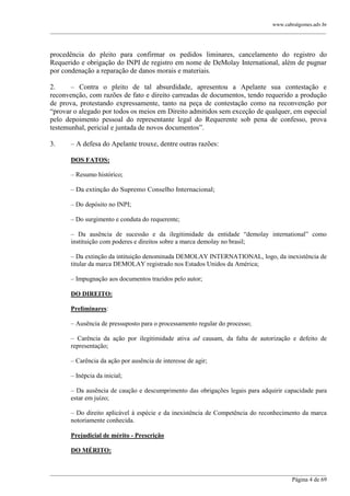 www.cabralgomes.adv.br

______________________________________________________________________________________________

procedência do pleito para confirmar os pedidos liminares, cancelamento do registro do
Requerido e obrigação do INPI de registro em nome de DeMolay International, além de pugnar
por condenação a reparação de danos morais e materiais.
2.
– Contra o pleito de tal absurdidade, apresentou a Apelante sua contestação e
reconvenção, com razões de fato e direito carreadas de documentos, tendo requerido a produção
de prova, protestando expressamente, tanto na peça de contestação como na reconvenção por
―provar o alegado por todos os meios em Direito admitidos sem exceção de qualquer, em especial
pelo depoimento pessoal do representante legal do Requerente sob pena de confesso, prova
testemunhal, pericial e juntada de novos documentos‖.
3.

– A defesa do Apelante trouxe, dentre outras razões:
DOS FATOS:
– Resumo histórico;
– Da extinção do Supremo Conselho Internacional;
– Do depósito no INPI;
– Do surgimento e conduta do requerente;
– Da ausência de sucessão e da ilegitimidade da entidade ―demolay international‖ como
instituição com poderes e direitos sobre a marca demolay no brasil;
– Da extinção da intituição denominada DEMOLAY INTERNATIONAL, logo, da inexistência de
titular da marca DEMOLAY registrado nos Estados Unidos da América;
– Impugnação aos documentos trazidos pelo autor;
DO DIREITO:
Preliminares:
– Ausência de pressuposto para o processamento regular do processo;
– Carência da ação por ilegitimidade ativa ad causam, da falta de autorização e defeito de
representação;
– Carência da ação por ausência de interesse de agir;
– Inépcia da inicial;
– Da ausência de caução e descumprimento das obrigações legais para adquirir capacidade para
estar em juízo;
– Do direito aplicável à espécie e da inexistência de Competência do reconhecimento da marca
notoriamente conhecida.
Prejudicial de mérito - Prescrição
DO MÉRITO:

______________________________________________________________________________________________
Página 4 de 69

 