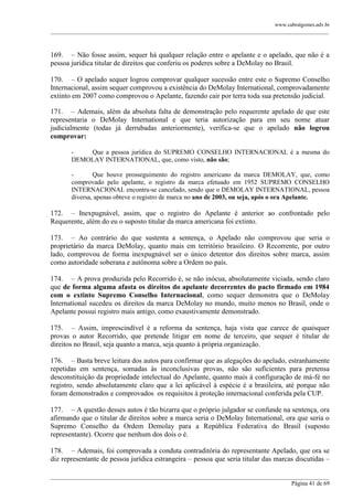 www.cabralgomes.adv.br

______________________________________________________________________________________________

169. – Não fosse assim, sequer há qualquer relação entre o apelante e o apelado, que não é a
pessoa jurídica titular de direitos que conferiu os poderes sobre a DeMolay no Brasil.
170. – O apelado sequer logrou comprovar qualquer sucessão entre este o Supremo Conselho
Internacional, assim sequer comprovou a existência do DeMolay International, comprovadamente
extinto em 2007 como comprovou o Apelante, fazendo cair por terra toda sua pretensão judicial.
171. – Ademais, além da absoluta falta de demonstração pelo requerente apelado de que este
representaria o DeMolay International e que teria autorização para em seu nome atuar
judicialmente (todas já derrubadas anteriormente), verifica-se que o apelado não logrou
comprovar:
Que a pessoa jurídica do SUPREMO CONSELHO INTERNACIONAL é a mesma do
DEMOLAY INTERNATIONAL, que, como visto, não são;
Que houve prosseguimento do registro americano da marca DEMOLAY, que, como
comprovado pelo apelante, o registro da marca efetuado em 1952 SUPREMO CONSELHO
INTERNACIONAL encontra-se cancelado, sendo que o DEMOLAY INTERNATIONAL, pessoa
diversa, apenas obteve o registro de marca no ano de 2003, ou seja, após o ora Apelante.

172. – Inexpugnável, assim, que o registro do Apelante é anterior ao confrontado pelo
Requerente, além do eu o suposto titular da marca americana foi extinto.
173. – Ao contrário do que sustenta a sentença, o Apelado não comprovou que seria o
proprietário da marca DeMolay, quanto mais em território brasileiro. O Recorrente, por outro
lado, comprovou de forma inexpugnável ser o único detentor dos direitos sobre marca, assim
como autoridade soberana e autônoma sobre a Ordem no país.
174. – A prova produzida pelo Recorrido é, se não inócua, absolutamente viciada, sendo claro
que de forma alguma afasta os direitos do apelante decorrentes do pacto firmado em 1984
com o extinto Supremo Conselho Internacional, como sequer demonstra que o DeMolay
International sucedeu os direitos da marca DeMolay no mundo, muito menos no Brasil, onde o
Apelante possui registro mais antigo, como exaustivamente demonstrado.
175. – Assim, imprescindível é a reforma da sentença, haja vista que carece de quaisquer
provas o autor Recorrido, que pretende litigar em nome de terceiro, que sequer é titular de
direitos no Brasil, seja quanto a marca, seja quanto à própria organização.
176. – Basta breve leitura dos autos para confirmar que as alegações do apelado, estranhamente
repetidas em sentença, somadas às inconclusivas provas, não são suficientes para pretensa
desconstituição da propriedade intelectual do Apelante, quanto mais à configuração de má-fé no
registro, sendo absolutamente claro que a lei aplicável à espécie é a brasileira, até porque não
foram demonstrados e comprovados os requisitos à proteção internacional conferida pela CUP.
177. – A questão desses autos é tão bizarra que o próprio julgador se confunde na sentença, ora
afirmando que o titular de direitos sobre a marca seria o DeMolay International, ora que seria o
Supremo Conselho da Ordem Demolay para a República Federativa do Brasil (suposto
representante). Ocorre que nenhum dos dois o é.
178. – Ademais, foi comprovada a conduta contraditória do representante Apelado, que ora se
diz representante de pessoa jurídica estrangeira – pessoa que seria titular das marcas discutidas –
______________________________________________________________________________________________
Página 41 de 69

 