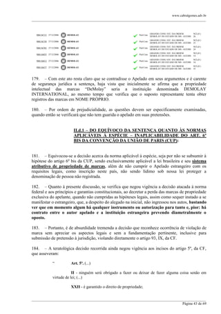 www.cabralgomes.adv.br

______________________________________________________________________________________________

900136715 27/12/2006

DEMOLAY

Ped.Com.

GRANDE CONS. EST. DA ORDEM
DEMOLAY DO ESTADO DE MS - GCEMS

NCL(8 )
26

900136758 27/12/2006

DEMOLAY

Ped.Com.

GRANDE CONS. EST. DA ORDEM
DEMOLAY DO ESTADO DE MS - GCEMS

NCL(8 )
25

900136782 27/12/2006

DEMOLAY

Ped.Com.

GRANDE CONS. EST. DA ORDEM
DEMOLAY DO ESTADO DE MS - GCEMS

NCL(8 )
24

900136855 27/12/2006

DEMOLAY

Ped.Com.

GRANDE CONS. EST. DA ORDEM
DEMOLAY DO ESTADO DE MS - GCEMS

NCL(8 )
14

900136812 27/12/2006

DEMOLAY

Ped.Com.

GRANDE CONS. EST. DA ORDEM
DEMOLAY DO ESTADO DE MS - GCEMS

NCL(8 )
16

900136677 27/12/2006

DEMOLAY

Ped.Com.

GRANDE CONS. EST. DA ORDEM
DEMOLAY DO ESTADO DE MS - GCEMS

NCL(8 )
35

179. – Com este ato resta claro que se contradisse o Apelado em seus argumentos e é carente
de segurança jurídica a sentença, haja vista que inicialmente se afirma que a propriedade
intelectual das marcas ―DeMolay‖ seria a instituição denominada DEMOLAY
INTERNATIONAL, ao mesmo tempo que verifica que o suposto representante tenta obter
registros das marcas em NOME PRÓPRIO.
180. – Por ordem de prejudicialidade, as questões devem ser especificamente examinadas,
quando então se verificará que não tem guarida o apelado em suas pretensões.
II.d.1 – DO EQUÍVOCO DA SENTENÇA QUANTO ÀS NORMAS
APLICÁVEIS À ESPÉCIE – INAPLICABILIDADE DO ART. 6º
BIS DA CONVENÇÃO DA UNIÃO DE PARIS (CUP):
181. – Equivocou-se a decisão acerca da norma aplicável à espécie, seja por não se subsumir à
hipótese do artigo 6º bis da CUP, sendo exclusivamente aplicável a lei brasileira e seu sistema
atributivo de propriedade de marcas, além de não cumprir o Apelado estrangeiro com os
requisitos legais, como inscrição neste país, não sendo lídimo sob nossa lei proteger a
denominação de pessoa não registrada.
182. – Quanto à presente discussão, se verifica que negou vigência a decisão atacada à norma
federal e aos princípios e garantias constitucionais, ao decretar a perda das marcas de propriedade
exclusiva do apelante, quando não cumpridas as hipóteses legais, assim como sequer instado a se
manifestar o estrangeiro, que, a despeito do alegado na inicial, não ingressou nos autos, bastando
ver que em momento algum há qualquer instrumento ou autorização para tanto e, pior: há
contrato entre o autor apelado e a instituição estrangeira prevendo diametralmente o
oposto.
183. – Portanto, é de absurdidade tremenda a decisão que reconhece ocorrência de violação de
marca sem apreciar os aspectos legais e sem a fundamentação pertinente, inclusive para
submissão de pretensão à jurisdição, violando diretamente o artigo 93, IX, da CF.
184. – A teratológica decisão recorrida ainda negou vigência aos incisos do artigo 5º, da CF,
que asseveram:
―

Art. 5º. (...)

II - ninguém será obrigado a fazer ou deixar de fazer alguma coisa senão em
virtude de lei; (...)
XXII - é garantido o direito de propriedade;
______________________________________________________________________________________________
Página 43 de 69

 
