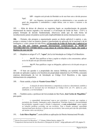 www.cabralgomes.adv.br

______________________________________________________________________________________________

LIV - ninguém será privado da liberdade ou de seus bens sem o devido processo
legal;
LV - aos litigantes, em processo judicial ou administrativo, e aos acusados em
geral são assegurados o contraditório e ampla defesa, com os meios e recursos a ela
inerentes;‖

185. – Além de deixar de observar os requisitos legais ao reconhecimento da proteção
internacional de marcas segundo a lei nacional e a Convenção da União de Paris - CUP e à
própria formação de decisão fundamentada, observa-se ainda que de toda forma tal
reconhecimento jamais tal poderia ocorrer pela inaplicabilidade da norma internacional no caso.
186. – Portanto, não prospera a argumentação quanto ao direito aplicável à espécie, a um,
porque o sistema é claro na tratativa quanto à oportunidade da aplicação da lei nacional e da lei
estrangeira e, a dois, porque de toda forma, a Convenção da União de Paris não é aplicável ao
caso em tela por conferir proteção internacional exclusivamente às MARCAS
NOTORIAMENTE CONHECIDAS, a cujo elenco de critérios fáticos e legais, não sendo a
hipótese do caso em tela.
187.

– Dispõem os artigos 8º e 9º, “caput”, da Lei de Introdução ao Código Civil Brasileiro:
―
Art. 8°. Para qualificar os bens e regular as relações a eles concernentes, aplicarse-á a lei do país em que estiverem situados.‖
―
Art. 9°. Para qualificar e reger as obrigações, aplicar-se-á a lei do país em que se
constituírem.‖

188. – O bem em questão é a propriedade das marcas DeMolay em território brasileiro,
devendo ser aplicada à espécie a lei brasileira de propriedade industrial (Lei 9.279/96), consoante
expressa determinação da Lei de Introdução ao Código Civil Brasileiro, e das regras
internacionais de competência.
189.

– Neste sentido, a lição de Vicente Greco Filho14:
“
A situação do imóvel determina a competência exclusiva e determinará, também a
aplicação da lei nacional (Lei de Introdução ao Código Civil, art. 8°). Aplica-se, pois,
totalmente, a territorialidade.”

190. – Também assim, o professor da Universidade de São Paulo, José Carlos de Magalhães15
para quem:
“
a comunidade internacional rege-se por princípios e normas que regulam a
jurisdição dos Estados, limitando-a pela competência. Princípio básico é a territorialidade
da jurisidição, segundo o qual o Estado é competente - e com exclusividade - para regular
as relações jurídicas ocorridas em seu território. Tem o Estado, portanto, autoridade
internacional para declarar o Direito em seu território, bem assim para dar-lhe efetividade,
até mesmo com o uso da força.”

191.
14
15

– Luiz Olavo Baptista16, assim definiu as aplicações do Direito Internacional Privado:

“Direito Processual Civil Brasileiro”, 1° Volume, Editora Saraiva, página 179.
”Competência Internacional do Juiz Brasileiro e Denegação de Justiça”, artigo publicado na RT 630, página 52.

______________________________________________________________________________________________
Página 44 de 69

 