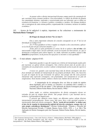 www.cabralgomes.adv.br

______________________________________________________________________________________________

“
Ao pensar sobre o direito internacional devemos sempre partir da constatação de
que coexistem vários sistemas jurídicos. Essa diversidade é o reflexo da divisão do planeta
em comunidades distintas, separadas e caracterizadas pela sua soberania, que se reflete na
existência de fronteiras, e o alcance é político, econômico e jurídico. Os sistemas jurídicos
são a contraparte de cada sistema político, organizando-lhe a estrutura, inclusive no âmbito
econômico.”

192. – Acerca da lei aplicável à espécie, importante se faz colacionar o ensinamento de
Maristela Basso Tamagno 17:
“

B) O lugar da situação do bem (“lex rei sitae”)

Este é outro importante elemento de conexão consagrado no art. 8º da Lei de
Introdução ao Código Civil:
“
Art. 8º Para qualificar os bens e regular as relações a eles concernentes, aplicarse-á a lei do país em que estiverem situados. (...)”
Assim, para as ações pertinentes às coisas, há de se aplicar a lex rei sitae, não
interessando o lugar onde o ato foi celebrado, exceto no tocante aos bens móveis, ou que se
destinarem a transporte para outros lugares, ou, ainda, referentes ao penhor, sujeitos à lex
domicili do proprietário, ou da pessoa em cuja posse se encontre a coisa apenhada.”

193.

– E mais adiante - páginas 61/63:
―
Importante questão é a que diz respeito aos critérios de interpretação usados pelo
juiz nacional, ao aplicar direito estrangeiro. Tais critérios devem estar de acordo com a
sistemática de seu próprio foro, ou deve-s adotar a interpretação aceita no país de cuja lei se
trata?
A nosso ver, quando o juiz nacional lança mão de direito estrangeiro não deve
ficar atrelado aos métodos de interpretação de sua própria jurisdição. Deve, sim, buscá-los
no país de origem da lei que livremente irá aplicar. Isto porque não lhe seria possível
interpretar uma expressão extrangeira, com propriedade, sem transportar-se ao país de
origem desta. Neste mesmo sentido, citamos o ilustre Luiz Antônio Severo da Costa:
―
A interpretação da lei estrangeira deve ser feita no estado de espírito
dessa legislação, pois os termos, os conceitos e os institutos têm o sentido e o
conteúdo que ali lhe são dados‖. (―Da Aplicação do Direito Estrangeiro pelo Juiz
Nacional, Editora Freitas Bastos, Rio de Janeiro, 1968).‖
Assim sendo, os critérios interpretativos do direito estrangeiro devem ser
retirados do país de origem deste direito. Daí porque deverá o juiz nacional ater-se,
inclusive, à jurisprudência daquele país.
É possível que idênticos textos legais, em diferentes países sofram diversas
interpretações jurisprudenciais. Nestes casos, não raros, deve o juiz nacional respeitar a
interpretação dada pelo direito estrangeiro. “De la „ teoria del uso juridico‟ se deduce que
el juez ha de respetar la interpretación judicial del derecho extrangero, aunque éste y el
suyo propio coincidiesen literalmente”. (Werner Goldoschimdt. ―Sistema y Filosofia del
Derecho Internacional Privado, 2ª Edição, Buenos Ayres, EJEA, 1952, v. 1, p. 386.) ―Da
Aplicação do Direito Estrangeiro pelo Juiz Nacional, Editora Freitas Bastos, Rio de Janeiro,
1968).

16

“Dos Contratos Internacionais - Uma visão Teórica e Prática”, Editora Saraiva, São Paulo, 1994, página 3.
“Da Aplicação do Direito Estrangeiro pelo Juiz Nacional - O Direito Internacional Privado à Luz da
Jurisprudência”, São Paulo, Editora Saraiva, 1988, página 54.
17

______________________________________________________________________________________________
Página 45 de 69

 