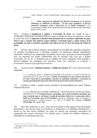 www.cabralgomes.adv.br

______________________________________________________________________________________________

Ainda citando o mestre Goldschimidt, apresentamos uma de suas memoráveis
passagens:
“
Como regla para la aplicaión del Derecho Extrangero en el proceso
Zitelmann se estableció el principio: “ El juez tiene queaplicar el derecho
sustancial extrangero como si fuera juez en el Estado extrangero”. (―La
Consecuencia Jurídica de la Norma del Derecho Internacional privado, Barcelona,
Bosch, 1935, p. 66)‖

194. – Portanto, é inaplicável à espécie a Convenção de Paris, em virtude de que o
SUPREMO CONSELHO INTERNACIONAL cedeu os direitos da marca ao Apelante e, mesmo
se assim não fosse, o Supremo Conselho Internacional não se encontra registrado no país,
frise-se que o mesmo não poderia sequer pleitear a proteção legal e, muito menos, tê-la
pretendido em todo o território nacional, com fulcro no art. 8º da Convenção da União de
Paris.
195. – Deveras, não é lídimo proteger a denominação de sociedade não registrada, porquanto,
do contrário, privilegiar-se-ia a sociedade irregular, em detrimento daquela regularmente
constituída. Outrossim, em interpretação sistemática, tem-se que a proteção ao nome estrangeiro
deve ser requerida nos moldes estabelecidos pela lei nacional, haja vista que a própria
Convenção, em seu art. 2º, determina que os cidadãos dos países signatários terão proteção e
direitos análogos aos outorgados aos nacionais, desde que cumpridas as condições e
formalidades impostas pela legislação brasileira.
196. – Acerca do tema, Almeida Nogueira e Guilherme Fischer Jr.18, já no início do século
dispunham:
"(...) a aquisição, perda e validade da propriedade das marcas e do nome comercial são
reguladas pela lei do país de origem; o direito do estrangeiro ao uso exclusivo da marca e
do nome comercial, às prerrogativas especiais da legislação industrial e à proteção da
sanção penal dependem da prévia observância das prescrições da lei territorial.")

197. – Confira-se, ainda, o seguinte aresto, elucidativo da jurisprudência do extinto Tribunal
Federal de Recursos:
"(...). II - PROTEÇÃO AO NOME COMERCIAL. CONVENÇÃO DA UNIÃO DE PARIS,
ARTIGOS 2º E 8º. O Tratado fornece o princípio, mas é na lei brasileira específica, que
rege a matéria, que se vai buscar o modo da proteção efetivar-se. A causa, pois, não se
funda na Convenção, mas na lei brasileira, que dá ao alienígena, como ao nacional, a
mesma proteção e o mesmo recurso. (...)." (Ag nº 47.188⁄RJ, Rel. Ministro CARLOS
VELLOSO, DJU 08.08.1985)

198. – Pois bem. Ainda que, in casu, fosse possível superar o óbice quanto à área de proteção
denominativa, não haveria como se reconhecer ao Requerente e ao DeMolay International o
direito ao uso das marcas DeMolay em razão do respeito aos princípios norteadores da
composição dos nomes comerciais e os critérios para a solução de conflitos referentes à
identidade ou à semelhança entre eles.

18

"Tratado Teórico e Prático de Marcas Industriais e Nome Comercial", São Paulo, Ed. Tipografia Hennies Irmãos,
1910, p.369.
______________________________________________________________________________________________
Página 46 de 69

 