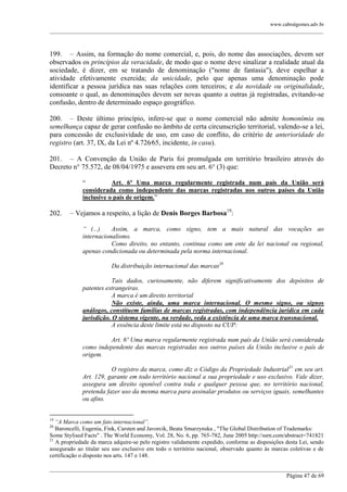 www.cabralgomes.adv.br

______________________________________________________________________________________________

199. – Assim, na formação do nome comercial, e, pois, do nome das associações, devem ser
observados os princípios da veracidade, de modo que o nome deve sinalizar a realidade atual da
sociedade, é dizer, em se tratando de denominação ("nome de fantasia"), deve espelhar a
atividade efetivamente exercida; da unicidade, pelo que apenas uma denominação pode
identificar a pessoa jurídica nas suas relações com terceiros; e da novidade ou originalidade,
consoante o qual, as denominações devem ser novas quanto a outras já registradas, evitando-se
confusão, dentro de determinado espaço geográfico.
200. – Deste último princípio, infere-se que o nome comercial não admite homonímia ou
semelhança capaz de gerar confusão no âmbito de certa circunscrição territorial, valendo-se a lei,
para concessão de exclusividade de uso, em caso de conflito, do critério de anterioridade do
registro (art. 37, IX, da Lei nº 4.726⁄65, incidente, in casu).
201. – A Convenção da União de Paris foi promulgada em território brasileiro através do
Decreto n° 75.572, de 08/04/1975 e assevera em seu art. 6° (3) que:
―
Art. 6º Uma marca regularmente registrada num país da União será
considerada como independente das marcas registradas nos outros países da União
inclusive o país de origem.‖

202.

– Vejamos a respeito, a lição de Denis Borges Barbosa19:
“ (...)
Assim, a marca, como signo, tem a mais natural das vocações ao
internacionalismo.
Como direito, no entanto, continua como um ente da lei nacional ou regional,
apenas condicionada ou determinada pela norma internacional.
Da distribuição internacional das marcas20
Tais dados, curiosamente, não diferem significativamente dos depósitos de
patentes estrangeiras.
A marca é um direito territorial
Não existe, ainda, uma marca internacional. O mesmo signo, ou signos
análogos, constituem famílias de marcas registradas, com independência jurídica em cada
jurisdição. O sistema vigente, na verdade, veda a existência de uma marca transnacional.
A essência deste limite está no disposto na CUP:
Art. 6º Uma marca regularmente registrada num país da União será considerada
como independente das marcas registradas nos outros países da União inclusive o país de
origem.
O registro da marca, como diz o Código da Propriedade Industrial21 em seu art.
Art. 129, garante em todo território nacional a sua propriedade e uso exclusivo. Vale dizer,
assegura um direito oponível contra toda e qualquer pessoa que, no território nacional,
pretenda fazer uso da mesma marca para assinalar produtos ou serviços iguais, semelhantes
ou afins.

19

“A Marca como um fato internacional”.
Baroncelli, Eugenia, Fink, Carsten and Javorcik, Beata Smarzynska , "The Global Distribution of Trademarks:
Some Stylised Facts" . The World Economy, Vol. 28, No. 6, pp. 765-782, June 2005 http://ssrn.com/abstract=741821
21
A propriedade da marca adquire-se pelo registro validamente expedido, conforme as disposições desta Lei, sendo
assegurado ao titular seu uso exclusivo em todo o território nacional, observado quanto às marcas coletivas e de
certificação o disposto nos arts. 147 e 148.
20

______________________________________________________________________________________________
Página 47 de 69

 