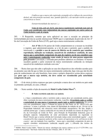 www.cabralgomes.adv.br

______________________________________________________________________________________________

Confira-se que a marca não registrada, protegida sob os influxos da concorrência
desleal, não tem proteção nacional, mas, quando aplicável, a do mercado restrito ao qual a
concorrência se insere.
Extraterritorialidade das marcas (...)
Como já visto, pelo art. 6o(3), uma marca regularmente registrada num país da
União será considerada como independente das marcas registradas nos outros países da
União inclusive o país de origem.”

203. – O Requerido, sustenta que seria aplicável ao caso a exceção ao princípio da
territorialidade prevista no acordo internacional TRIPS que é a reprodução da previsão do Art. 6º
bis da Convenção da União de Paris (CUP), qual seja a marca notoriamente conhecida:
―
Art. 6º bis (1) Os países da União comprometem-se a recusar ou invalidar
o registro, quer administrativamente, se a lei do país o permitir, quer a pedido do
interessado e a proibir o uso de marca de fábrica ou de comércio que constitua
reprodução, imitação ou tradução, suscetíveis de estabelecer confusão, de uma
marca que a autoridade competente do país do registro ou do uso considere que
nele é notoriamente conhecida como sendo já marca de uma pessoa amparada
pela presente Convenção, e utilizada para produtos idênticos ou similares. O mesmo
sucederá quando a parte essencial da marca notoriamente conhecida ou imitação
suscetível de estabelecer confusão com esta.‖
204. – Resta claro que não cabe a aplicação ao caso dos dispositivos dos referidos acordos pois
no presente caso não há que se falar em marca notoriamente conhecida, haja vista que não há alto
grau de conhecimento em solo brasileiro, bem como o próprio dispositivo acima deixa expresso
que para que a marca seja notória, ela deve assim ser reconhecida pela autoridade
competente do país.
205. – O de início já deixa expresso que para a proteção a marca deve ser notória no país onde
se pretenda a proteção, no caso, o Brasil.
206.

– Neste sentido a lição da maestria de Maitê Cecília Fabbri Moro22:
―

B- Sobre território onde deve ser notória

(...) hoje o entendimento sobre o território onde a marca deve ser considerada notória, para
obter a proteção da marca notoriamente conhecida, é pacífico. O território onde se verifica
a notoriedade de uma marca é justamente aquele onde se queira registrá-la. De acordo
com este entendimento, julgo o Tribunal de justiça de São Paulo, na AC 100.913.4/0, que
esclarece: ―o tema, à primeira vista, diante da liberalidade da redação do art. 126 da Lei da
Propriedade Industrial, não ofereceria muita dificuldade interpretativa. De fato, dispõe a
referida norma que ‗ a marca conhecida em seu ramo de atividade nos termos do artigo 6 bis
(I), da Convenção da União de Paris para Proteção da Propriedade Industrial, goza de
proteção especial, independente de estar previamente depositada ou registrada no
Brasil‘.Ocorre que a norma referida da Convenção realça como notoriedade aquela ‗...mark
considered by that competent authority of the country of registration to be well-known in that
country‟, que em tradução livre significa, ‗ marca que a autoridade competente do país do
registro considere notoriamente conhecida naquele país‘ (...).Resulta dos termos da
22

MORO, Maitê Cecília Fabbri. ―Direito de marcas: abordagem das marcas notórias na Lei nº 9.279/1996 e nos
acordos internacionais.‖ São Paulo: Editora Revista dos Tribunais, 2003. P. 107-108.
______________________________________________________________________________________________
Página 48 de 69

 