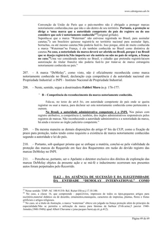 www.cabralgomes.adv.br

______________________________________________________________________________________________

Convenção da União de Paris que o país-membro não é obrigado a proteger marcas
notoriamente conhecidas,mas que não o são dentro de seu território. Portanto, a proteção se
dirige a „uma marca que a autoridade competente do país do registro ou do uso
considere que nele é notoriamente conhecida”23(original grifado).
Suponha-se que a marca ―Waterman‖ não estivesse registrada no Brasil, para assinalar
canetas,24e um brasileiro quisesse registrá-la no território nacional para assinalar lápis,
borrachas, ou até mesmo canetas.Não poderia fazê-lo. Isso porque, além de muito conhecida
a marca ―Waterman‖na França, é ela também conhecida no Brasil como distintiva de
canetas.No caso, a notoriedade da marca deverá ser aferida no Brasil, porque é no Brasil
que se deseja registrá-la.Não importa ser ela notória ou não no país de origem, a frança
no caso.25Uma vez considerada notória no Brasil, o cidadão que pretendia registrá-la(sem
autorização do titular francês) não poderia fazê-lo por tratar-se de marca estrangeira
notoriamente conhecida no país.‖

207. – A marca ―DeMolay‖, como visto, não é oficialmente reconhecida como marca
notoriamente conhecida no Brasil, declaração cuja competência é da autoridade nacional em
Propriedade Industrial: o INPI – Instituto Nacional de Propriedade Industrial.
208.

– Neste, sentido, segue a doutrinadora Fabbri Moro às p. 176-177:
“ B – Competência do reconhecimento da marca notoriamente conhecida.
Fala-se, no texto do art.6 bis, em autoridade competente do país onde se queira
registrar ou usar a marca, para declarar ser esta notoriamente conhecida como pertencente a
outrem.
No Brasil, a autoridade administrativa competente é o INPI. Nos países com
registro atributivo, a competência é, também, dos órgãos administrativos responsáveis pelos
registros de marcas. Não reconhecendo a autoridade administrativa e a notoriedade da marca,
há ainda o recurso ao órgão judiciário competente.‖

209. – Da mesma maneira as demais disposições do artigo 6º bis da CUP, como a fixação de
prazo para proteção, todos tendo como requisito a existência de marca notoriamente conhecidas
segundo a autoridade e lei do país.
210. – Portanto, sob qualquer prisma que se enfoque a matéria, conclui-se pela viabilidade da
proteção das marcas do Requerido em face dos Requerentes em razão do devido registro das
marcas DeMolay no INPI.
211. – Percebe-se, portanto, ser o Apelante o detentor exclusivo dos direitos de exploração das
marcas DeMolay objetos da presente ação e se má-fé e induzimento ocorreram nos presentes
autos foram perpetrados pelo Recorrido.
II.d.2 – DA AUSÊNCIA DE SUCESSÃO E DA ILEGITIMIDADE
DA ENTIDADE “DEMOLAY INTERNATIONAL” COMO
23

Nesse sentido: TJSP- AC 100.913/0- Rel. Ruiter Oliva-j.17.10.100.
No caso, a classe 16, que compreende : papel,livros, impressos de todos os tipos,pequenos artigos para
escritório,material didático ou de desenho, ornamentos,manequins, caracteres de imprensa, plantas, flores e frutas
artificiais e artigos religiosos.
25
No caso, só a titulo de ilustração, a marca ―waterman‖ obteve em julgado na frança proteção além do principio da
especialidade.Não se permitiu a utilização da marca para lâminas de barbear (Trib.seine,5 janvier 1940Annales,1940-1948)( apud Albert Chavanne e jena-jacques burst,op.cit.,p.412).
24

______________________________________________________________________________________________
Página 49 de 69

 