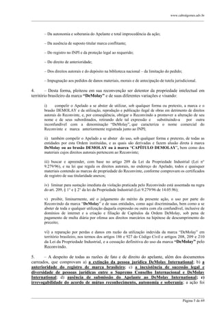 www.cabralgomes.adv.br

______________________________________________________________________________________________

– Da autonomia e soberania do Apelante e total improcedência da ação;
– Da ausência de suposto titular marca conflitante;
– Do registro no INPI e da proteção legal ao requerido;
– Do direito de anterioridade;
– Dos direitos autorais e do depósito na biblioteca nacional – da limitação do pedido;
– Impugnação aos pedidos de danos materiais, morais e de antecipação de tutela jurisdicional.

4.
– Desta forma, pleiteou em sua reconvenção ser detentor da propriedade intelectual em
território brasileiro da marca “DeMolay” e de suas diferentes variações e visando:
i)
compelir o Apelado a se abster de utilizar, sob qualquer forma ou pretexto, a marca e o
brasão DEMOLAY e da utilização, reprodução e publicação ilegal de obras em detrimento de direitos
autorais do Reconvinte, e, por conseqüência, obrigar o Reconvindo a promover a alteração de seu
nome e de seus subordinados, retirando dele tal expressão e
substituindo-a
por outra
inconfundível com a denominação ―DeMolay‖, que caracteriza o nome comercial do
Reconvinte e marca anteriormente registrada junto ao INPI;
ii) também compelir o Apelado a se abster do uso, sob qualquer forma e pretexto, de todas as
entidades por esta Ordem instituídas, e as quais são derivadas e fazem alusão direta à marca
DeMolay ou ao brasão DEMOLAY ou à marca ―CAPÍTULO DEMOLAY‖, bem como dos
materiais cujos direitos autorais pertencem ao Reconvinte;
iii) buscar e apreender, com base no artigo 209 da Lei da Propriedade Industrial (Lei n°
9.279/96), e na lei que regula os direitos autorais, no endereço do Apelado, todos e quaisquer
materiais contendo as marcas de propriedade do Reconvinte, conforme comprovam os certificados
de registro de sua titularidade anexos;
iv) liminar para sustação imediata da violação praticada pelo Reconvindo está assentada na regra
do art. 209, § 1° e § 2° da lei da Propriedade Industrial (Lei 9.279/96 de 14.05.96);
v) proibir, liminarmente, até o julgamento do mérito da presente ação, o uso por parte do
Reconvindo da marca ―DeMolay‖ e de suas entidades, como aqui discriminadas, bem como a se
abster de toda e qualquer utilização daquela expressão ou outra com ela confundível, inclusive de
domínios de internet e a criação e filiação de Capítulos da Ordem DeMolay, sob pena de
pagamento de multa diária por ofensa aos direitos marcários na hipótese de descumprimento do
preceito;

vi) a reparação por perdas e danos em razão da utilização indevida da marca ―DeMolay‖ em
território brasileiro, nos termos dos artigos 186 e 927 do Código Civil e artigos 208, 209 e 210
da Lei da Propriedade Industrial, e a cessação definitiva do uso da marca “DeMolay” pelo

Reconvindo.
5.
– A despeito de todas as razões de fato e de direito do apelante, além dos documentos
carreados, que comprovam a) a extinção da pessoa jurídica DeMolay International; b) a
anterioridade do registro de marca brasileiro; c) a inexistência de sucessão legal e
diversidade de pessoas jurídicas entre o Supremo Conselho Internacional e DeMolay
International; d) ausência de submissão do Apelante ao DeMolay International; e)
irrevogabilidade do acordo de mútuo reconhecimento, autonomia e soberania; a ação foi
______________________________________________________________________________________________
Página 5 de 69

 