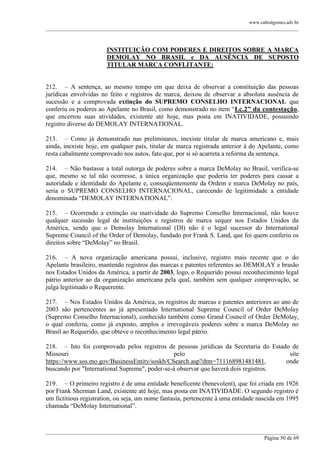 www.cabralgomes.adv.br

______________________________________________________________________________________________

INSTITUIÇÃO COM PODERES E DIREITOS SOBRE A MARCA
DEMOLAY NO BRASIL e DA AUSÊNCIA DE SUPOSTO
TITULAR MARCA CONFLITANTE:
212. – A sentença, ao mesmo tempo em que deixa de observar a constituição das pessoas
jurídicas envolvidas no feito e registros de marca, deixou de observar a absoluta ausência de
sucessão e a comprovada extinção do SUPREMO CONSELHO INTERNACIONAL que
conferiu os poderes ao Apelante no Brasil, como demonstrado no item ―I.c.2” da contestação,
que encerrou suas atividades, existente até hoje, mas posta em INATIVIDADE, possuindo
registro diverso do DEMOLAY INTERNATIONAL.
213. – Como já demonstrado nas preliminares, inexiste titular de marca americano e, mais
ainda, inexiste hoje, em qualquer país, titular de marca registrada anterior à do Apelante, como
resta cabalmente comprovado nos autos, fato que, por si só acarreta a reforma da sentença.
214. – Não bastasse a total outorga de poderes sobre a marca DeMolay no Brasil, verifica-se
que, mesmo se tal não ocorresse, a única organização que poderia ter poderes para cassar a
autoridade e identidade do Apelante e, conseqüentemente da Ordem e marca DeMolay no país,
seria o SUPREMO CONSELHO INTERNACIONAL, carecendo de legitimidade a entidade
denominada ―DEMOLAY INTERNATIONAL‖.
215. – Ocorrendo a extinção ou inatividade do Supremo Conselho Internacional, não houve
qualquer sucessão legal de instituições e registros de marca sequer nos Estados Unidos da
América, sendo que o Demolay International (DI) não é o legal sucessor do International
Supreme Council of the Order of Demolay, fundado por Frank S. Land, que foi quem conferiu os
direitos sobre ―DeMolay‖ no Brasil.
216. – A nova organização americana possui, inclusive, registro mais recente que o do
Apelante brasileiro, mantendo registros das marcas e patentes referentes ao DEMOLAY e brasão
nos Estados Unidos da América, a partir de 2003, logo, o Requerido possui reconhecimento legal
pátrio anterior ao da organização americana pela qual, também sem qualquer comprovação, se
julga legitimado o Requerente.
217. – Nos Estados Unidos da América, os registros de marcas e patentes anteriores ao ano de
2003 são pertencentes ao já apresentado International Supreme Council of Order DeMolay
(Supremo Conselho Internacional), conhecido também como Grand Council of Order DeMolay,
o qual conferiu, como já exposto, amplos e irrevogáveis poderes sobre a marca DeMolay no
Brasil ao Requerido, que obteve o reconhecimento legal pátrio.
218. – Isto foi comprovado pelos registros de pessoas jurídicas da Secretaria do Estado de
Missouri
pelo
site
https://www.sos.mo.gov/BusinessEntity/soskb/CSearch.asp?dtm=711168981481481,
onde
buscando por "International Supreme", poder-se-á observar que haverá dois registros.
219. – O primeiro registro é de uma entidade beneficente (benevolent), que foi criada em 1926
por Frank Sherman Land, existente até hoje, mas posta em INATIVIDADE. O segundo registro é
um fictitious registration, ou seja, um nome fantasia, pertencente à uma entidade nascida em 1995
chamada ―DeMolay International‖.

______________________________________________________________________________________________
Página 50 de 69

 
