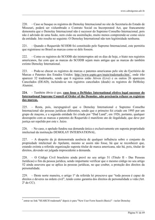 www.cabralgomes.adv.br

______________________________________________________________________________________________

220. – Caso se busque os registros do Demolay Internacional no site da Secretaria do Estado de
Missouri, poderá ser vislumbrado o Contrato Social ou Incorporated Act, que francamente
demonstra que o Demolay Internacional não é sucessor do Supremo Conselho Internacional, pois
não é advindo de uma fusão, nem cisão ou assimilação, muito menos compreende-se como sócio
da entidade. Isto resulta no seguinte: O Demolay International não tem legitimidade nenhuma.
221. – Quando o Requerido SCODB foi constituído pelo Supremo Internacional, este permitiu
que registrasse no Brasil as marcas como se dele fossem.
222. – Como os registros do SCODB são ininterruptos até os dias de hoje, o hiato nos registros
americanos, faz com que as marcas do SCODB sejam mais antigas que as marcas do também
extinto Demolay International.
223. – Pode-se checar os registros de marcas e patentes americanas pelo site do Escritório de
Marcas e Patentes dos Estados Unidos: http://www.uspto.gov/main/trademarks.htm*, onde irão
aparecer 32 trademarks, sendo que 6 registros estão Ativos (Live) e os outros 26 aparecem
Cancelados (DEAD), incluindo-se nos registros cancelados (deads) os registros do DeMolay
Alumini.
224. – Também óbvio é que, caso fosse o DeMolay International efetivo legal sucessor do
International Supreme Council of Order of the Demolay, não precisaria refazer os registros
das marcas.
225. – Resta, pois, inexpugnável que o Demolay International e Supremo Conselho
Internacional são pessoas jurídicas diferentes, sendo que o primeiro foi criado em 1995 por um
grupo de maçons, e a segunda entidade foi criada por ―Dad Land‖, em 1926, portanto, qualquer
desrespeito com as marcas e patentes do Requerido é manifesto ato de ilegalidade, que deve por
justiça ser repelido por este r. Juízo.
226. – No caso, o apelado fundou sua demanda única e exclusivamente em suposta propriedade
intelectual da instituição DEMOLAY INTERNATIONAL.
227. – A despeito da já demonstrada ausência de qualquer influência sobre o conjunto da
propriedade intelectual do Apelante, mesmo se assim não fosse, há que se reconhecer que,
estando extinta a referida organização suposta titular de marca americana, não há, pois, titular de
direitos, devendo ser julgada improcedente a demanda.
228. – O Código Civil brasileiro ainda prevê no seu artigo 51 (Título II - Das Pessoas
Jurídicas) o fim da pessoa jurídica, sendo importante verificar que o mesmo código no seu artigo
52 ainda assevera que se aplica às pessoas jurídicas, no que couber, a proteção dos direitos da
personalidade.
229. – Deste norte maneira, o artigo 1º da referida lei prescreve que ―toda pessoa é capaz de
direitos e deveres na ordem civil‖, tendo como garantia dos direitos de personalidade a vida (Art.
2º do CC).

*

entrar no link "SEARCH trademark" depois ir para "New User Form Search (Basic)" - teclar Demolay

______________________________________________________________________________________________
Página 51 de 69

 