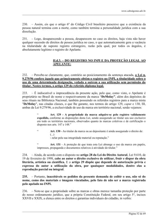 www.cabralgomes.adv.br

______________________________________________________________________________________________

230. – Assim, eis que o artigo 6º do Código Civil brasileiro prescreve que a existência da
pessoa natural termina com a morte, como também termina a personalidade jurídica com a sua
dissolução.
231. – Logo, desaparecendo a pessoa, desaparecem no caso os direitos, haja vista não haver
qualquer sucessão de direitos de pessoa jurídica no caso, o que automaticamente gera a vacância
na titularidade de suposto registro estrangeiro, razão pela qual, por todos os ângulos, é
absolutamente legítimo o registro do Apelante.
II.d.3. – DO REGISTRO NO INPI E DA PROTEÇÃO LEGAL AO
APELANTE:
232. – Percebe-se claramente, que, contrário ao posicionamento da sentença atacada, a Lei n.
9.279/96 confere àquele que primeiramente obtém o registro no INPI, a titularidade sobre o
uso de uma determinada designação, vedada a outrem a sua utilização sem permissão do
titular. Nestes termos, o artigo 129 do referido diploma legal.
233. – É indiscutível a improcedência da presente ação, pelo que, como visto, o Apelante é
proprietário no Brasil do nome e respectivamente da marca ―DeMolay”, além dos depósitos de
seus rituais na Biblioteca Nacional, também possuindo os referidos registros para a marca mista
"DeMolay", nas citadas classes, o que lhe garante, nos termos do artigo 129, caput e 130, III,
ambas da Lei 9.279/96, a exclusividade de uso da marca em território nacional, senão vejamos:
―
Art. 129 - A propriedade da marca adquire-se pelo registro validamente
expedido, conforme as disposições desta Lei, sendo assegurado ao titular seu uso exclusivo
em todo os territórios nacionais, observados quanto às marcas coletivas e de certificação o
disposto nos arts. 147 e 148.‖
―

Art. 130 - Ao titular da marca ou ao depositante é ainda assegurado o direito de:
(...)
- zelar pela sua integridade material ou reputação.‖

―
Art. 131 - A proteção de que trata esta Lei abrange o uso da marca em papéis,
impressos, propaganda e documentos relativos à atividade do titular.‖

234. – Ainda, de acordo com o disposto no artigo 28 da Lei do Direito Autoral, Lei 9.610, de
19 de fevereiro de 1998, cabe ao autor o direito exclusivo de utilizar, fruir e dispor da obra
literária, artística ou científica. E o artigo 29 dispõe que depende de autorização prévia e
expressa do autor a utilização da obra, por quaisquer modalidades, dentre elas a
reprodução parcial ou integral.
235. – Portanto, inaceitáveis os pedidos da presente demanda de coibir o uso, não só do
nome, como dos materiais e imagens vinculados, pelo fato de não ser a marca registrada
pelo apelado no INPI.
236. – Note-se que a propriedade sobre as marcas e obras merece tamanha proteção por parte
do nosso ordenamento jurídico, que a própria Constituição Federal, em seu artigo 5°, incisos
XXVII e XXIX, a elenca entre os direitos e garantias individuais do cidadão, in verbis:

______________________________________________________________________________________________
Página 52 de 69

 