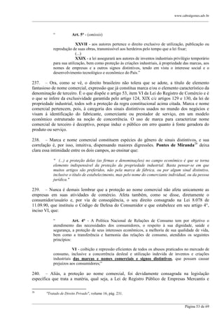 www.cabralgomes.adv.br

______________________________________________________________________________________________

―

Art. 5° - (omissis)

XXVII - aos autores pertence o direito exclusivo de utilização, publicação ou
reprodução de suas obras, transmissível aos herdeiros pelo tempo que a lei fixar;
(...)
XXIX - a lei assegurará aos autores de inventos industriais privilégio temporário
para sua utilização, bem como proteção às criações industriais, à propriedade das marcas, aos
nomes de empresas e a outros signos distintivos, tendo em vista o interesse social e o
desenvolvimento tecnológico e econômico do País.‖

237. – Ora, como se vê, o direito brasileiro não tolera que se adote, a título de elemento
fantasioso de nome comercial, expressão que já constitua marca e/ou o elemento característico da
denominação de terceiro. É o que dispõe o artigo 53, item VI da Lei do Registro de Comércio e é
o que se infere da exclusividade garantida pelo artigo 124, XIX c/c artigos 129 e 130, da lei de
propriedade industrial, todos sob a proteção da regra constitucional acima citada. Marca e nome
comercial pertencem, pois, à categoria dos sinais distintivos usados no mundo dos negócios e
visam à identificação do fabricante, comerciante ou prestador de serviço, em um modelo
econômico estruturado na noção de concorrência. O uso de marca para caracterizar nome
comercial de terceiro é deceptivo, porque induz o público em erro quanto à fonte geradora do
produto ou serviço.
238. – Marca e nome comercial constituem espécies do gênero de sinais distintivos, e sua
correlação é, por isso, intuitiva, dispensando maiores digressões. Pontes de Miranda26 deixa
clara essa intimidade entre os dois campos, ao ensinar que:
" (...) a proteção delas (as firmas e denominações) no campo econômico é que se torna
elemento indispensável da proteção da propriedade industrial. Basta pensar-se em que
muitos artigos são preferidos, não pela marca de fábrica, ou por algum sinal distintivo,
inclusive o título de estabelecimento, mas pelo nome do comerciante individual, ou da pessoa
jurídica."

239. – Nunca é demais lembrar que a proteção ao nome comercial não afeta unicamente as
empresas em suas atividades de comércio. Afeta também, como se disse, diretamente o
consumidor/usuário e, por via de conseqüência, o seu direito consagrado na Lei 8.078 de
11.09.90, que instituiu o Código de Defesa do Consumidor e que estabelece em seu artigo 4°,
inciso VI, que:
―
Art. 4° - A Política Nacional de Relações de Consumo tem por objetivo o
atendimento das necessidades dos consumidores, o respeito à sua dignidade, saúde e
segurança, a proteção de seus interesses econômicos, a melhoria de sua qualidade de vida,
bem como a transferência e harmonia das relações de consumo, atendidos os seguintes
princípios:
VI - coibição e repressão eficientes de todos os abusos praticados no mercado de
consumo, inclusive a concorrência desleal e utilização indevida de inventos e criações
industriais das marcas e nomes comerciais e signos distintivos, que possam causar
prejuízos aos consumidores;‖

240. – Aliás, a proteção ao nome comercial, foi devidamente consagrada na legislação
específica que trata a matéria, qual seja, a Lei de Registro Público de Empresas Mercantis e
26

"Tratado de Direito Privado", volume 16, pág. 231.

______________________________________________________________________________________________
Página 53 de 69

 