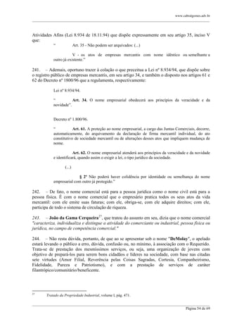 www.cabralgomes.adv.br

______________________________________________________________________________________________

Atividades Afins (Lei 8.934 de 18.11.94) que dispõe expressamente em seu artigo 35, inciso V
que:
―

Art. 35 - Não podem ser arquivados: (...)

V - os atos de empresas mercantis com nome idêntico ou semelhante a
outro já existente.‖

241. – Ademais, oportuno trazer à colação o que preceitua a Lei nº 8.934/94, que dispõe sobre
o registro público de empresas mercantis, em seu artigo 34, e também o disposto nos artigos 61 e
62 do Decreto nº 1800/96 que a regulamenta, respectivamente:
Lei nº 8.934/94.
―
Art. 34. O nome empresarial obedecerá aos princípios da veracidade e da
novidade‖.

Decreto nº 1.800/96.
―
Art. 61. A proteção ao nome empresarial, a cargo das Juntas Comerciais, decorre,
automaticamente, do arquivamento da declaração de firma mercantil individual, do ato
constitutivo de sociedade mercantil ou de alterações desses atos que impliquem mudança de
nome.
Art. 62. O nome empresarial atenderá aos princípios da veracidade e da novidade
e identificará, quando assim o exigir a lei, o tipo jurídico da sociedade.
(...)
§ 2º Não poderá haver colidência por identidade ou semelhança do nome
empresarial com outro já protegido.‖

242. – De fato, o nome comercial está para a pessoa jurídica como o nome civil está para a
pessoa física. É com o nome comercial que o empresário pratica todos os seus atos da vida
mercantil: com ele emite suas faturas; com ele, obriga-se, com ele adquire direitos; com ele,
participa de todo o sistema de circulação de riqueza.
243. – João da Gama Cerqueira27, que tratou do assunto em seu, dizia que o nome comercial
"caracteriza, individualiza e distingue a atividade do comerciante ou industrial, pessoa física ou
jurídica, no campo de competência comercial."
244. – Não resta dúvida, portanto, de que ao se apresentar sob o nome "DeMolay", o apelado
estará levando o público a erro, dúvida, confusão ou, no mínimo, à associação com o Requerido.
Trata-se de prestação dos mesmíssimos serviços, ou seja, uma organização de jovens com
objetivo de prepará-los para serem bons cidadãos e líderes na sociedade, com base nas citadas
sete virtudes (Amor Filial, Reverência pelas Coisas Sagradas, Cortesia, Companheirismo,
Fidelidade, Pureza e Patriotismo), e com a prestação de serviços de caráter
filantrópico/comunitário/beneficente.

27

Tratado da Propriedade Industrial, volume l, pág. 471.

______________________________________________________________________________________________
Página 54 de 69

 