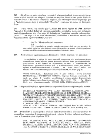 www.cabralgomes.adv.br

______________________________________________________________________________________________

245. – De efeito, em sendo o Apelante responsável pela organização de jovens reconhecida no
mundo, o público será levado a engano, pensando ter o apelado direito ao uso, gozo e fruição da
marca DEMOLAY. Tal situação só beneficia o apelado, que está se aproveitando do prestígio que
o Apelanteconquistou junto à comunidade ―DeMolay‖ e sociedade em geral, em detrimento
dessa.
246. – Nesse sentido, vale ressaltar que o Apelado não possui registro no INPI - Instituto
Nacional de Propriedade Industrial, e mesmo agora tendo o solicitado o mesmo será certamente
indeferido com base no item 17 do artigo 65, do Código de Propriedade Industrial então em vigor
(inciso XIX do artigo 124 da nova lei) confirma, oficialmente, a titularidade exclusiva do
Requerido sobre o registro "DeMolay", vez que:
―

Art. 124 - Não são registráveis como marca:
(...)
XIX - reprodução ou imitação, no todo ou em parte, ainda que com acréscimo, de
marca alheia registrada, para distinguir ou certificar produto ou serviço idêntico, semelhante
ou afim, suscetível de causar confusão ou associação com marca alheia;‖

247.

– Neste sentir, os seguintes julgados, dentre outros colhidos à ventura e ora transcritos:
―A anterioridade o registro do nome comercial, comprovada pelo arquivamento do ato
constitutivo na Junta Comercial garante ao titular o seu uso, ainda que alguém obtenha,
posteriormente, o seu depósito ou arquivamento no INPI‖. A impossibilidade do
arquivamento a que se refere se refere o art. 38 da lei denominação idêntica, mas, também,
hipótese de nome semelhante a outro já existente." (TJMG - Minas Gerais - Apelação Cível
84060/2 - BH - Relator Desembargador Lenídio Doehler DJMG 04/06/91 - pág. 4).
"NOME COMERCIAL - Semelhança capaz de gerar confusão - Nome Comercial
FIORUXXI S.p.a. e CONFECÇÕES FIORUCCI. Empresas dedicadas à fabricação de
venda de artigos de vestuário -possibilidade de confusão geradora de concorrência
desleal. Ação procedente. Recurso provido." (Ap. Cível 383/89 TJRJ - 7a Câmara
Cível, v.u., relator desembargador - YOUSSIF SARIM SAKER, julgado em 12.09.89).

248.

– Impende reforçar que, a propriedade do Requerido é incontestável pelo registro no INPI:
COMERCIAL E PROCESSUAL CIVIL - MARCA - REGISTRO - CARÊCIA DA AÇÃO.
I - A MARCA REGULARMENTE REGISTRADA NO INPI, SEM QUE CONTRA A
MESMA SE TENHA LEVANTADO IMPUGNAÇÕES, CONFERE A SEU TITULAR
A PROPRIEDADE E USO, EIS QUE TEM VALIDADE ERGA OMNES. ASSIM,
ENQUANTO PERSISTIR O SEU REGISTRO, TEM-SE COMO CARENTE DE AÇÃO, A
AJUIZADA CONTRA O SEU LEGITIMO DETENTOR.
II - RECURSO NÃO CONHECIDO.
(REsp 9415 / SP ; RECURSO ESPECIAL. 1991/0005508-5 Resp 9415-SP. Ministro
WALDEMAR ZVEITER. T3 - TERCEIRA TURMA 04/06/1991. DJ 01.07.1991 p. 9193)

249. – Deste modo, o sistema jurídico brasileiro veda absolutamente as ardilosas tentativas de
usurpação da propriedade de marca com tentativas de registro e depósitos inclusive semelhantes,
como se denota do seguinte julgado do TJDF:
CIVIL. PROCESSUAL CIVIL. AÇÃO CAUTELAR INOMINADA. JULGAMENTO
SIMULTÂNEO. PRELIMINAR DE INÉPCIA DA INICIAL. REJEITADA. NOME
COMERCIAL. REGISTRO INDEVIDAMENTE DEFERIDO PELA JUNTA COMERCIAL
- LEI N. 8.934/94 E DECRETO N. 1800/96. PRIORIDADE DE NOME REGISTRADO
______________________________________________________________________________________________
Página 55 de 69

 