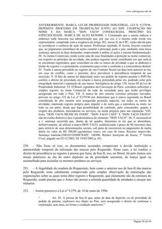 www.cabralgomes.adv.br

______________________________________________________________________________________________

ANTERIORMENTE. MARCA. LEI DE PROPRIEDADE INDUSTRIAL- LEI N. 9.279/96.
DEPÓSITO. PROCESSO EM TRAMITAÇÃO JUNTO AO INPI. USURPAÇÃO DO
NOME E DA MARCA "DON TACO" CONFIGURADA. PRINCÍPIO DA
ESPECIFICIDADE. MARCA DE ALTO RENOME. I. Constatado que a autora indicou o
endereço onde funciona sua administração que, por sua vez, é o mesmo onde reside seu
representante, cumprindo com a exigência do artigo 282, inciso II, do CPC, razão não há para
se reconhecer a carência de ação da autora. Preliminar rejeitada. II Assim, forçoso concluir
que, no julgamento simultâneo de ações cautelar e principal, pode o juiz, mediante uma única
sentença, apreciar as duas demandas, emprestando a ambas as ações a mesma fundamentação.
III. As Juntas Comerciais, tendo como uma de suas finalidades a proteção ao nome comercial,
em respeito ao princípio da novidade, não podem registrar nome semelhante aos que nela já
se encontram registrados, quer coincidam ou não os ramos de atividade a que se dedicam o
titular do registro e o pretendente, exatamente para evitar a confusão e a concorrência desleal.
IV. Tendo a autora procedido ao registro de seu Contrato Social em data bem anterior às rés,
em caso de conflito, como o presente, deve prevalecer a precedência temporal de sua
inscrição. V. O fato da autora ter depositado antes seu pedido de registro perante o INPI lhe
confere o direito de prioridade em relação à marca pretendida pelas rés, podendo zelar pela
integridade material e reputação de sua marca. Inteligência do artigo 130, inciso III da Lei de
Propriedade Industrial. VI. O Brasil, signatário da Convenção de Paris, considera suficiente o
simples registro na Junta Comercial da sede da sociedade para que tenha privilégio
assegurado em todo o País. VII. A marca de alto renome constitui princípio inovador,
previsto no artigo 125 da Lei nº 9.279/96 por determinar que à marca registrada no Brasil
considerada de alto renome será assegurada proteção especial, em todos os ramos de
atividade, mantendo registro próprio para impedir o de outra que a reproduza ou imite, no
todo ou em parte, desde que haja possibilidade de confusão, pelo consumidor, quanto à
origem dos produtos, mercadorias ou serviços, ou ainda prejuízo para sua reputação. VIII.
Entre "DON TACO MEXICAN FOOD", "DON TACO CAFÉ" E "DON TACO FIESTA"
não há cunho distintivo face à predominância do elemento "DON TACO". IX. É incensurável
a r. sentença recorrida que, diante de tal quadro, determina às rés que se abstenham,
definitivamente, de utilizar a marca DON TACO, estabelecendo o prazo de 90 (noventa) dias
para retirá-lo de suas denominações sociais, sob pena de incorrerem no pagamento de multa
diária no valor de R$ 500,00 (quinhentos reais), em caso de mora. Recurso improvido.
Sentença mantida.(20010110260878APC. 166986. Relator Jeronymo de Souza, 3ª Turma
Cível, julgado em 02/12/2002, DJ 19/02/2003 p. 45)

250. – Não fosse só isso, os documentos acostados comprovam a devida instituição e
anterioridade temporal da utilização das marcas pelo Requerido. Neste caso, a lei confere o
direito de procedência ao registro à pessoa que fazia, de boa fé, uso, no Brasil, há pelo menos seis
meses anteriores ao dia do outro depósito ou da prioridade unionista, de marca igual ou
assemelhada para assinalar os mesmos produtos ou serviços.
251. – A ilegalidade da conduta do Requerente, bem como o anterior uso de boa-fé das marcas
pelo Requerido resta cabalmente comprovado pela simples observação da numeração das
organizações sobre as quais tenta obter registro o Requerente, que claramente são da estrutura do
Requerido, sendo patente que o Autor não possui a referida quantidade de entidades a ensejar tais
números.
252.

– Assim prescreve a Lei nº 9.279, de 14 de maio de 1996:
―
Art. 45. À pessoa de boa fé que, antes da data de depósito ou de prioridade de
pedido de patente, explorava seu objeto no País, será assegurado o direito de continuar a
exploração, sem ônus, na forma e condição anteriores.‖

______________________________________________________________________________________________
Página 56 de 69

 
