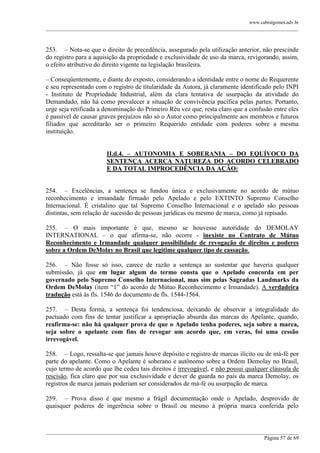 www.cabralgomes.adv.br

______________________________________________________________________________________________

253. – Nota-se que o direito de precedência, assegurado pela utilização anterior, não prescinde
do registro para a aquisição da propriedade e exclusividade de uso da marca, revigorando, assim,
o efeito atributivo do direito vigente na legislação brasileira.
– Conseqüentemente, e diante do exposto, considerando a identidade entre o nome do Requerente
e seu representado com o registro de titularidade da Autora, já claramente identificado pelo INPI
- Instituto de Propriedade Industrial, além da clara tentativa de usurpação da atividade do
Demandado, não há como prevalecer a situação de convivência pacífica pelas partes. Portanto,
urge seja retificada a denominação do Primeiro Réu vez que, resta claro que a confusão entre eles
é passível de causar graves prejuízos não só o Autor como principalmente aos membros e futuros
filiados que acreditarão ser o primeiro Requerido entidade com poderes sobre a mesma
instituição.
II.d.4. – AUTONOMIA E SOBERANIA – DO EQUÍVOCO DA
SENTENÇA ACERCA NATUREZA DO ACORDO CELEBRADO
E DA TOTAL IMPROCEDÊNCIA DA AÇÃO:
254. – Excelências, a sentença se fundou única e exclusivamente no acordo de mútuo
reconhecimento e irmandade firmado pelo Apelado e pelo EXTINTO Supremo Conselho
Internacional. É cristalino que tal Supremo Conselho Internacional e o apelado são pessoas
distintas, sem relação de sucessão de pessoas jurídicas ou mesmo de marca, como já repisado.
255. – O mais importante é que, mesmo se houvesse autoridade do DEMOLAY
INTERNATIONAL – o que afirma-se, não ocorre - inexiste no Contrato de Mútuo
Reconhecimento e Irmandade qualquer possibilidade de revogação de direitos e poderes
sobre a Ordem DeMolay no Brasil que legitime qualquer tipo de cassação.
256. – Não fosse só isso, carece de razão a sentença ao sustentar que haveria qualquer
submissão, já que em lugar algum do termo consta que o Apelado concorda em per
governado pelo Supremo Conselho Internacional, mas sim pelas Sagradas Landmarks da
Ordem DeMolay (item ―1‖ do acordo de Mútuo Reconhecimento e Irmandade). A verdadeira
tradução está às fls. 1546 do documento de fls. 1544-1564.
257. – Desta forma, a sentença foi tendenciosa, deixando de observar a integralidade do
pactuado com fins de tentar justificar a apropriação absurda das marcas do Apelante, quando,
reafirma-se: não há qualquer prova de que o Apelado tenha poderes, seja sobre a marca,
seja sobre o apelante com fins de revogar um acordo que, em veras, foi uma cessão
irrevogável.
258. – Logo, ressalta-se que jamais houve depósito e registro de marcas ilícito ou de má-fé por
parte do apelante. Como o Apelante é soberano e autônomo sobre a Ordem Demolay no Brasil,
cujo termo de acordo que lhe cedeu tais direitos é irrevogável, e não possui qualquer cláusula de
rescisão, fica claro que por sua exclusividade e dever de guarda no país da marca Demolay, os
registros de marca jamais poderiam ser considerados de má-fé ou usurpação de marca.
259. – Prova disso é que mesmo a frágil documentação onde o Apelado, desprovido de
quaisquer poderes de ingerência sobre o Brasil ou mesmo à própria marca conferida pelo

______________________________________________________________________________________________
Página 57 de 69

 