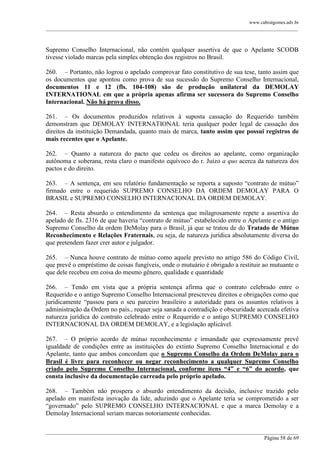 www.cabralgomes.adv.br

______________________________________________________________________________________________

Supremo Conselho Internacional, não contém qualquer assertiva de que o Apelante SCODB
tivesse violado marcas pela simples obtenção dos registros no Brasil.
260. – Portanto, não logrou o apelado comprovar fato constitutivo de sua tese, tanto assim que
os documentos que apontou como prova de sua sucessão do Supremo Conselho Internacional,
documentos 11 e 12 (fls. 104-108) são de produção unilateral da DEMOLAY
INTERNATIONAL em que a própria apenas afirma ser sucessora do Supremo Conselho
Internacional. Não há prova disso.
261. – Os documentos produzidos relativos à suposta cassação do Requerido também
demonstram que DEMOLAY INTERNATIONAL teria qualquer poder legal de cassação dos
direitos da instituição Demandada, quanto mais de marca, tanto assim que possui registros de
mais recentes que o Apelante.
262. – Quanto a natureza do pacto que cedeu os direitos ao apelante, como organização
autônoma e soberana, resta claro o manifesto equívoco do r. Juízo a quo acerca da natureza dos
pactos e do direito.
263. – A sentença, em seu relatório fundamentação se reporta a suposto ―contrato de mútuo‖
firmado entre o requerido SUPREMO CONSELHO DA ORDEM DEMOLAY PARA O
BRASIL e SUPREMO CONSELHO INTERNACIONAL DA ORDEM DEMOLAY.
264. – Resta absurdo o entendimento da sentença que milagrosamente repete a assertiva do
apelado de fls. 2316 de que haveria ―contrato de mútuo‖ estabelecido entre o Apelante e o antigo
Supremo Conselho da ordem DeMolay para o Brasil, já que se tratou de do Tratado de Mútuo
Reconhecimento e Relações Fraternais, ou seja, de natureza jurídica absolutamente diversa do
que pretendem fazer crer autor e julgador.
265. – Nunca houve contrato de mútuo como aquele previsto no artigo 586 do Código Civil,
que prevê o empréstimo de coisas fungíveis, onde o mutuário é obrigado a restituir ao mutuante o
que dele recebeu em coisa do mesmo gênero, qualidade e quantidade
266. – Tendo em vista que a própria sentença afirma que o contrato celebrado entre o
Requerido e o antigo Supremo Conselho Internacional prescreveu direitos e obrigações como que
juridicamente ―passou para o seu parceiro brasileiro a autoridade para os assuntos relativos à
administração da Ordem no país., requer seja sanada a contradição e obscuridade acercada efetiva
natureza jurídica do contrato celebrado entre o Requerido e o antigo SUPREMO CONSELHO
INTERNACIONAL DA ORDEM DEMOLAY, e a legislação aplicável.
267. – O próprio acordo de mútuo reconhecimento e irmandade que expressamente prevê
igualdade de condições entre as instituições do extinto Supremo Conselho Internacional e do
Apelante, tanto que ambos concordam que o Supremo Conselho da Ordem DeMolay para o
Brasil é livre para reconhecer ou negar reconhecimento a qualquer Supremo Conselho
criado pelo Supremo Conselho Internacional, conforme itens “4” e “6” do acordo, que
consta inclusive da documentação carreada pelo próprio apelado.
268. – Também não prospera o absurdo entendimento da decisão, inclusive trazido pelo
apelado em manifesta inovação da lide, aduzindo que o Apelante teria se comprometido a ser
―governado‖ pelo SUPREMO CONSELHO INTERNACIONAL e que a marca Demolay e a
Demolay Internacional seriam marcas notoriamente conhecidas.
______________________________________________________________________________________________
Página 58 de 69

 