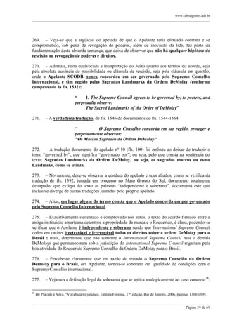 www.cabralgomes.adv.br

______________________________________________________________________________________________

269. – Veja-se que a argüição do apelado de que o Apelante teria efetuado contrato e se
comprometido, sob pena de revogação de poderes, além de inovação da lide, fez parte da
fundamentação desta absurda sentença, que deixa de observar que não há qualquer hipótese de
rescisão ou revogação de poderes e direitos.
270. – Ademais, resta equivocada a interpretação do Juízo quanto aos termos do acordo, seja
pela absoluta ausência de possibilidade ou cláusula de rescisão, seja pela cláusula em questão,
onde o Apelante SCODB nunca concordou em ser governado pelo Supremo Conselho
Internacional, e sim regido pelas Sagradas Landmarks da Ordem DeMolay (conforme
comprovado às fls. 1532):
“
1. The Supreme Council agrees to be governed by, to protect, and
perpetually observe:
The Sacred Landmarks of the Order of DeMolay”
271.

– A verdadeira tradução, de fls. 1546 do documentos de fls. 1544-1564:
“
O Supremo Conselho concorda em ser regido, proteger e
perpetuamente observar:
"Os Marcos Sagrados da Ordem DeMolay”

272. – A tradução documento do apelado nº 10 (fls. 100) foi errônea ao deixar de traduzir o
terno ―governed by‖, que significa ―governado por‖, ou seja, pelo que consta na seqüência do
texto: Sagradas Landmarks da Ordem DeMolay, ou seja, os sagrados marcos ou esmo
Landmaks, como se utiliza.
273. – Novamente, deve-se observar a conduta do apelado e seus aliados, como se verifica da
tradução de fls. 1392, juntada em processo no Mato Grosso do Sul, documento totalmente
deturpado, que extirpa do texto as palavras ―independente e soberano‖, documento este que
inclusive diverge de outras traduções juntadas pelo próprio apelado.
274. – Aliás, em lugar algum do termo consta que o Apelado concorda em per governado
pelo Supremo Conselho Internacional.
275. – Exaustivamente sustentado e comprovado nos autos, o texto do acordo firmado entre a
antiga instituição americana detentora a propriedade da marca e o Requerido, é claro, podendo-se
verificar que o Apelante é independente e soberano sendo que International Supreme Council
cedeu em caráter irretratável e irrevogável todos os direitos sobre a ordem DeMolay para o
Brasil e mais, determinou que não somente o International Supreme Council mas o demais
DeMolays que permaneceram sob a jurisdição do International Supreme Council rogariam pela
boa atividade do Requerido Supremo Conselho da Ordem DeMolay para o Brasil.
276. – Percebe-se claramente que em razão do tratado o Supremo Conselho da Ordem
Demolay para o Brasil, ora Apelante, tornou-se soberano em igualdade de condições com o
Supremo Conselho internacional.
277.
28

– Vejamos a definição legal de soberania que se aplica analogicamente ao caso concreto 28:

De Plácido e Silva. ―Vocabulário jurídico, Editora Forense, 27ª edição, Rio de Janeiro, 2006, páginas 1308/1309.

______________________________________________________________________________________________
Página 59 de 69

 