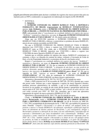 www.cabralgomes.adv.br

______________________________________________________________________________________________

julgada parcialmente procedente para declarar a nulidade dos registros das marcas promovidas pelo ora
Apelante junto ao INPI e condenando-o ao pagamento de indenização do importe de R$ 200.000,00:
― SENTENÇA
I – Relatório
O SUPREMO CONSELHO DA ORDEM DeMOLAY PARA A REPÚBLICA
FEDERATIVA DO BRASIL (representante da DEMOLAY INTERNACIONAL)
ajuizou Ação Ordinária contra o SUPREMO CONSELHO DA ORDEM DeMOLAY
PARA O BRASIL e o INSTITUTO NACIONAL DA PROPRIEDADE INDUSTRIAL –
INPI, onde pretende obter o ―cancelamento ou a nulidade definitiva do registro das marcas
“DeMolay”, nominativa e figurativa, em nome do Requerido SUPREMO CONSELHO DA
ORDEM DeMOLAY PARA O BRASIL‖ (fl. 28), dentre outras providências.
Alega que em 09/05/1984 autorizou o SUPREMO CONSELHO DA ORDEM
DEMOLAY PARA O BRASIL a fabricar e comercializar os produtos da marca DeMOLAY,
através de um contrato rescindido em 04/02/2004.
Diz que o SUPREMO CONSELHO DA ORDEM DEMOLAY PARA O BRASIL
depositou (em 23/07/1996) e obteve o registro (em 23/03/1999) da marca nominativa
DeMOLAY junto ao INPI. Diz, ainda, que o SUPREMO CONSELHO DA ORDEM
DEMOLAY PARA O BRASIL depositou (em 15/04/1999) e obteve o registro (em
13/06/2006) da marca figurativa DeMOLAY junto ao INPI.
Sustenta que os referidos pedidos de registros das marcas DeMOLAY contrariaram os
costumes, a ética e as cláusulas do contrato de mútuo, violaram a Convenção da União de
Paris, a Lei de Propriedade Industrial e os princípios da boa-fé e da função social.
Requer o ―cancelamento ou a nulidade definitiva do registro das marcas “DeMOLAY”,
nominativa e figurativa, em nome do Requerido SUPREMO CONSELHO DA ORDEM
DEMOLAY PARA O BRASIL‖ (fl. 28); que se imponha ao SUPREMO CONSELHO DA
ORDEM DEMOLAY PARA O BRASIL “a obrigação de não fazer, ou seja, proibi-lo de
praticar, doravante, quaisquer atos de comércio ou se apresentar como representante das
marcas e dos interesses da DeMOLAY INTERNATIONAL para o Brasil” (fl. 28); que se
imponha ao INPI “registrar as marcas “DeMOLAY” em nome de DeMOLAY
INTERNATIONAL” (fl. 29); além da condenação do SUPREMO CONSELHO DA
ORDEM DEMOLAY PARA O BRASIL em danos morais e patrimoniais.
Apresentou a documentação de fls. 30/174 e 181/257, que foi juntada aos autos.
Citado, o INPI contestou em 07 de novembro de 2007 (fls. 261/263), dizendo que o autor
não possui razão. Informa que o autor impugnou o registro da marca figurativa (brasão),
mediante processo administrativo de nulidade, e que já há manifestação no processo
favorável ao seu pedido, no sentido de não restar dúvida quanto à apropriação indevida das
marcas pela ré (fl. 263). Para o INPI, se pode verificar “que o direito do autor não foi e não
está sendo resistido pelo INPI” (fl. 263). Diz, entretanto, que o autor não apresentou
impugnação do registro da marca nominativa DEMOLAY (fl. 262).
Apresentou a documentação de fls. 264/1.726, que foi juntada aos autos.
Citado, o SUPREMO CONSELHO DA ORDEM DEMOLAY PARA O BRASIL
ajuizou Reconvenção contra o SUPREMO CONSELHO DA ORDEM DEMOLAY
PARA A REPÚBLICA FEDERATIVA DO BRASIL em 08 de fevereiro de 2008 (fls.
1.728/1.789), acompanhada da documentação de fls. 1.790/1.807, que também foi juntada aos
autos. Pretende “compelir o Reconvindo a se abster de utilizar, sob qualquer forma ou
pretexto, a marca e o brasão DEMOLAY e da utilização, reprodução e publicação ilegal de
obras em detrimento de direitos autorais do Reconvinte, e, por consequência, obrigar o
Reconvindo a promover a alteração de seu nome e de seus subordinados, reiterando dele tal
expressão e substituindo-a por outra inconfundível com a denominação “DeMolay”, que
caracteriza o nome comercial do Reconvinte e marca anteriormente registrada junto ao
INPI” (fl. 1.731); “também compelir o Reconvindo a se abster do uso, sob qualquer forma
ou pretexto, de todas as entidades por esta Ordem instituídas, e as quais são derivadas e
fazem alusão direta à marca DeMolay ou ao brasão DEMOLAY ou à marca “CAPÍTULO
DEMOLAY‖, bem como dos materiais cujos direitos autorais pertencem ao Reconvinte” (fl.
______________________________________________________________________________________________
Página 6 de 69

 