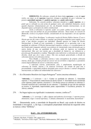 www.cabralgomes.adv.br

______________________________________________________________________________________________

“
SOBERANIA. De soberano, oriundo do baixo latim superanus, e este de super
(sobre, em cima), ou de supernus (superior), designa a qualidade do que é soberano, ou
possui a autoridade suprema. É o poderio supremo, ou o poder sobre todos.
Soberania. No conceito jurídico, soberania entende-se o poder supremo, ou o
poder que se sobrepõe ou está acima de qualquer outro, não admitindo limitações, exceto
quando dispostas voluntariamente por ele, em firmando tratados internacionais, ou em
dispondo regras e princípios de ordem constitucional.
Assim, a soberania é o supremo poder ou o poder político de um Estado, e que
nele reside como um atributo de sua personalidade soberana . Desse modo, no conceito de
Bluntschli, revela-se no próprio Estado, considerando em sua majestade e em sua suprema
força.
Para Clóvis Beviláqua “a soberania é noção de Direito Público Interno. É esse o
Direito que nos diz como o Estado se constitui, que princípios estabelece para regular a sua
ação, e que direitos assegura aos indivíduos. Quando aparece no campo do Direito
Internacional, o Estado já está constituído, e, conseqüente, já se apresenta com a sua
qualidade de soberano. O Direito Internacional respeita-a, acata-a, e o reconhecimento de
um Estado pode (enquanto subsistir essa prática) ser interpretado como declaração que os
outros fazem, de que, na qualidade de soberano, pode ter ingresso na comunhão
internacional. Mas, por isso mesmo que a faculdade de limitar-se, vai submeter-se a
preceitos,que lhe pautarão a conduta.”Reputada como indivisível, a soberania não comporta
divisões, desde que ela é uma e única. Não tem aceitação generalizada a divisão de
soberania interna e de soberania externa.
Para Bonfils, a soberania externa é uma conseqüência da própria soberania
interna, desde que o Estado privado de exercer em seu território o imperium e a jurisdictio
estaria impossibilitado de exercer a soberania externa.
A soberania externa, praticamente, pois, é simplismente manifestação da
soberania do Estado, interna e de natureza territorial, em virtude da qual tem a
personalidade e capacidade jurídicas desejadas para exercer direitos e contrair obrigações
internacionais, ao influxo da solidariedade dos interesses.”

278.

– Já o Dicionário Brasileiro da Língua Portuguesa29 assim conceitua soberania:
―soberania, s. f. (soberano + ia) 1. Caráter ou qualidade de soberano. 2. Autoridade
suprema. 3. Força tirada do conhecimento do direito natural. 4. Autoridade moral considerada
como suprema; poder supremo, irresistível. 5. Os direitos anexos ao soberano ou soberana. 6.
Extensão territorial sob a autoridade de um soberano. 7. Qualidade do que não tem apelação
ou recurso. 8. Autoridade, imperiosidade, poder, superioridade. 9. Excelência, primazia. 10.
Altivez, soberba.‖

279.

– Na língua inglesa seu significado é exatamente o mesmo, confira-se30:
“soberania, s. f. 1. sovereign. 2. office, dignaty and authority of sovereign. 3. supreme power,
domination, reign. 4. moral supremacy. 5. domain, domination. 6. masterdom, masterhood.”

280. – Demonstrada, assim, a autoridade do Requerido no Brasil, cuja cessão de direitos na
modalidade é irrevogável, e, tão logo, a conseqüente propriedade intelectual do requerido sobre
as marcas e obras ―DeMolay‖.
II.d.5. – DA ANTERIORIDADE:
29
30

Mirador, São Paulo, 5ª Edição, 1981, página 1611.
Michaelis, “Dicionário Prático Inglês”, São Paulo, Melhoramentos, 2005, página 841.

______________________________________________________________________________________________
Página 60 de 69

 