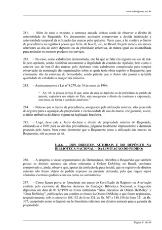 www.cabralgomes.adv.br

______________________________________________________________________________________________

281. – Além de todo o exposto, a sentença atacada deixou ainda de observar o direito de
anterioridade do Requerido. Os documentos acostados comprovam a devida instituição e
anterioridade temporal da utilização das marcas pelo apelante. Neste caso, a lei confere o direito
de procedência ao registro à pessoa que fazia, de boa fé, uso, no Brasil, há pelo menos seis meses
anteriores ao dia do outro depósito ou da prioridade unionista, de marca igual ou assemelhada
para assinalar os mesmos produtos ou serviços.
282. – No caso, como cabalmente demonstrado, não há que se falar em registro ou uso de máfé pelo apelante, sendo manifesta unicamente a ilegalidade da conduta do Apelado, bem como o
anterior uso de boa-fé das marcas pelo Apelante resta cabalmente comprovado pela simples
observação da numeração das organizações sobre as quais tenta obter registro o Requerente, que
claramente são da estrutura do demandado, sendo patente que o Autor não possui a referida
quantidade de entidades a ensejar tais números.
283.

– Assim prescreve a Lei nº 9.279, de 14 de maio de 1996:
― Art. 45. À pessoa de boa fé que, antes da data de depósito ou de prioridade de pedido de
patente, explorava seu objeto no País, será assegurado o direito de continuar a exploração,
sem ônus, na forma e condição anteriores.‖

284. – Nota-se que o direito de precedência, assegurado pela utilização anterior, não prescinde
do registro para a aquisição da propriedade e exclusividade de uso da marca, revigorando, assim,
o efeito atributivo do direito vigente na legislação brasileira.
285. – Logo, deve este r. Juízo declarar o direito de propriedade anterior do Requerido,
oficiando-se o INPI para as devidas providências, julgando totalmente improcedente a demanda
proposta pelo Autor, bem como determine que o Requerente cesse a utilização das marcas do
Requerente, sob as penas da lei.
II.d.6. – DOS DIREITOS AUTORAIS E DO DEPÓSITO NA
BIBLIOTECA NACIONAL – DA LIMITAÇÃO DO PEDIDO:
286. – A despeito o vácuo argumentativo do Demandante, relembra o Requerido que também
possui os direitos autorais das obras referentes à Ordem DeMolay no Brasil, conforme
comprovado e, ainda, observa que, apesar da confusão da peça inicial, que os registros de direitos
autorais não foram objeto de pedido expresso na presente demanda, pelo que requer sejam
afastados eventuais pedidos conexos como os cominatórios.
287. – Como fazem prova as fotocópias em anexo de Certificado de Registro ou Averbação
emitido pelo escritório de Direitos Autorais da Fundação Biblioteca Nacional, o Requerido
depositou em data de 01/12/1999 os livros intitulados ―Grau Iniciático da Ordem DeMolay‖ e
―Grau DeMolay‖, publicações que contém os rituais da Ordem DeMolay e que foram registrados,
respectivamente, sob os números 188.152 do livro 321, às fls. 307 e 188.150 do livro 321, às fls.
307, cumprindo assim o disposto na lei brasileira referente aos direitos autorais para a garantia da
propriedade.

______________________________________________________________________________________________
Página 61 de 69

 