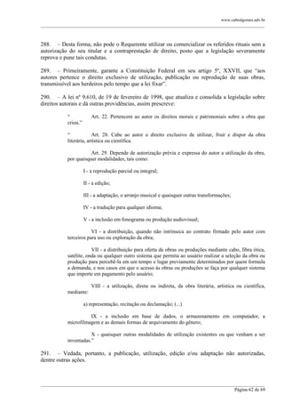 www.cabralgomes.adv.br

______________________________________________________________________________________________

288. – Desta forma, não pode o Requerente utilizar ou comercializar os referidos rituais sem a
autorização do seu titular e a contraprestação de direito, posto que a legislação severamente
reprova e pune tais condutas.
289. – Primeiramente, garante a Constituição Federal em seu artigo 5º, XXVII, que ―aos
autores pertence o direito exclusivo de utilização, publicação ou reprodução de suas obras,
transmissível aos herdeiros pelo tempo que a lei fixar‖.
290. – A lei nº 9.610, de 19 de fevereiro de 1998, que atualiza e consolida a legislação sobre
direitos autorais e dá outras providências, assim prescreve:
―
criou.‖

Art. 22. Pertencem ao autor os direitos morais e patrimoniais sobre a obra que

―
Art. 28. Cabe ao autor o direito exclusivo de utilizar, fruir e dispor da obra
literária, artística ou científica.
Art. 29. Depende de autorização prévia e expressa do autor a utilização da obra,
por quaisquer modalidades, tais como:
I - a reprodução parcial ou integral;
II - a edição;
III - a adaptação, o arranjo musical e quaisquer outras transformações;
IV - a tradução para qualquer idioma;
V - a inclusão em fonograma ou produção audiovisual;
VI - a distribuição, quando não intrínseca ao contrato firmado pelo autor com
terceiros para uso ou exploração da obra;
VII - a distribuição para oferta de obras ou produções mediante cabo, fibra ótica,
satélite, onda ou qualquer outro sistema que permita ao usuário realizar a seleção da obra ou
produção para percebê-la em um tempo e lugar previamente determinados por quem formula
a demanda, e nos casos em que o acesso às obras ou produções se faça por qualquer sistema
que importe em pagamento pelo usuário;
VIII - a utilização, direta ou indireta, da obra literária, artística ou científica,
mediante:
a) representação, recitação ou declamação; (...)
IX - a inclusão em base de dados, o armazenamento em computador, a
microfilmagem e as demais formas de arquivamento do gênero;
X - quaisquer outras modalidades de utilização existentes ou que venham a ser
inventadas.‖

291. – Vedada, portanto, a publicação, utilização, edição e/ou adaptação não autorizadas,
dentre outras ações.

______________________________________________________________________________________________
Página 62 de 69

 