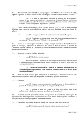 www.cabralgomes.adv.br

______________________________________________________________________________________________

292. – Anteriormente, a lei nº 5.988/73, revogada pela Lei nº 9.610, de 19 de fevereiro de 1998,
já previa a garantia do direito autoral da obra literária pelo seu depósito na Biblioteca Nacional:
―
Art. 17. O autor de obra literária, científica ou artística, para a sua garantia,
quando do seu registro, depositará dois exemplares na Biblioteca Nacional; no Instituto
Nacional de Música; na Escola Nacional de Belas Artes; no Instituto Nacional do Cinema; no
Conselho Federal de Engenharia, Agricultura e Agronomia.‖

293. – Porém, com o advento da nova lei de Direitos Autorais – Lei nº 9.610/98, a sua proteção
foi ainda mais extensiva, prescindindo de registro, que tem finalidade como uma forma de
reforço:
―

Art. 18. A proteção aos direitos de que trata esta Lei independe de registro.

Art. 19. É facultado ao autor registrar a sua obra no órgão público definido no
caput e no § 1º do art. 17 da Lei nº 5.988, de 14 de dezembro de 1973.‖

294. – Disso, já se conclui pela titularidade e ampla proteção autoral do Requerido também
quanto à utilização, reprodução e publicação do Ritual do Grau Cavaleiro e Monitor de
Cerimônias Públicas (Manual de Cerimônias) e edição de demais obras com o conteúdo constante
destes e da demais obras.
295.

– A mesma legislação, também determina:
―

Art. 24. São direitos morais do autor:

IV - o de assegurar a integridade da obra, opondo-se a quaisquer modificações ou
à prática de atos que, de qualquer forma, possam prejudicá-la ou atingi-lo, como autor, em
sua reputação ou honra;
VI - o de retirar de circulação a obra ou de suspender qualquer forma de
utilização já autorizada, quando a circulação ou utilização implicarem afronta à sua
reputação e imagem;‖

296. – Insta se fazer ressalva, pela abrangência do texto legal, e reafirmar que não fora
autorizada a utilização das obras pelo Requerente, quanto mais qualquer modificação.
297.

– Também:
―
Art. 33. Ninguém pode reproduzir obra que não pertença ao domínio público, a
pretexto de anotá-la, comentá-la ou melhorá-la, sem permissão do autor.‖
―
Art. 35. Quando o autor, em virtude de revisão, tiver dado à obra versão
definitiva, não poderão seus sucessores reproduzir versões anteriores.‖

298. – O direito autoral, possuindo aspectos "sui generis", é colocado no mesmo grau de
importância dos direitos pessoais, patrimoniais e reais. Este direito, bem incorpóreo e imaterial, é
tão digno de defesa como qualquer dos acima mencionados.
299.

– Tamanha a importância do direito autoral, que a lei, de forma feliz, prescreve:
―

Art. 27. Os direitos morais do autor são inalienáveis e irrenunciáveis.‖

______________________________________________________________________________________________
Página 63 de 69

 