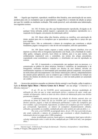 www.cabralgomes.adv.br

______________________________________________________________________________________________

300. – Aquele que imprimir, reproduzir, modificar obra literária, sem autorização de seu autor,
perderá para este os exemplares que se apreenderem e pagar-lhe-á o restante da edição ao preço
por que foi vendido ou mediante avaliação. Não sendo possível, será calculada uma indenização,
nos seguintes termos:
―
Art. 102. O titular cuja obra seja fraudulentamente reproduzida, divulgada ou de
qualquer forma utilizada, poderá requerer a apreensão dos exemplares reproduzidos ou a
suspensão da divulgação, sem prejuízo da indenização cabível.
Art. 103. Quem editar obra literária, artística ou científica, sem autorização do
titular, perderá para este os exemplares que se apreenderem e pagar-lhe-á o preço dos que
tiver vendido.
Parágrafo único. Não se conhecendo o número de exemplares que constituem a edição
fraudulenta, pagará o transgressor o valor de três mil exemplares, além dos apreendidos.
Art. 104. Quem vender, expuser a venda, ocultar, adquirir, distribuir, tiver em
depósito ou utilizar obra ou fonograma reproduzidos com fraude, com a finalidade de vender,
obter ganho, vantagem, proveito, lucro direto ou indireto, para si ou para outrem, será
solidariamente responsável com o contrafator, nos termos dos artigos precedentes,
respondendo como contrafatores o importador e o distribuidor em caso de reprodução no
exterior.
Art. 105. A transmissão e a retransmissão, por qualquer meio ou processo, e a
comunicação ao público de obras artísticas, literárias e científicas, de interpretações e de
fonogramas, realizadas mediante violação aos direitos de seus titulares, deverão ser
imediatamente suspensas ou interrompidas pela autoridade judicial competente, sem prejuízo
da multa diária pelo descumprimento e das demais indenizações cabíveis, independentemente
das sanções penais aplicáveis; caso se comprove que o infrator é reincidente na violação aos
direitos dos titulares de direitos de autor e conexos, o valor da multa poderá ser aumentado
até o dobro.‖

301. – Acerca dos prejuízos causados ao detentor direito autoral e sua fixação, calha à espécie a
lição de Renato Opice Blum e Marcos Gomes da S. Bruno31 em seu artigo “A Internet e os
Direitos Autorais”:
“
O art. 29, da Lei 9.610/98, prevê expressamente, diversas modalidades de
utilização da obra em que se exige autorização prévia e expressa do autor, sendo que,
violada, tal disposição, caberá ao autor da obra o direito de indenização pelos seus direitos
patrimoniais lesados.
A indenização material decorrente da violação de direitos autorais deve ser
arbitrada na forma do Título VII, da Lei 9.610/98, que o responsável pela violação dos
direitos autorais, pagará, a título de indenização patrimonial, o valor dos exemplares que
tiver vendido, o que corresponde, logicamente, ao número de exemplares que tiver vendido, o
que corresponde, logicamente, ao número de exemplares fraudulentamente editados,
utilizados, apreendidos ou vendidos, multiplicado pelo valor unitário de cada um deles. (...)
Por sorte, a Lei 9.610/98, no parágrafo único, do art. 103, traz a previsão de que,
não sendo conhecido o número de exemplares que constituem a edição fraudulenta, a
indenização deverá ser paga sobre 3.000 exemplares.
Assim, inviabilizada a perícia, basta aplicar o mandamento legal supra referido e
calcular indenização sobre o valor da obra, multiplicado por 3.000 (três mil), sem qualquer
óbice.”
31

“Internet Legal – O Direito na Tecnologia da Informação – Doutrina e Jurisprudência”, Juruá Editora,
Curitiba, 4ª Tiragem, 2006, páginas 42/46.
______________________________________________________________________________________________
Página 64 de 69

 