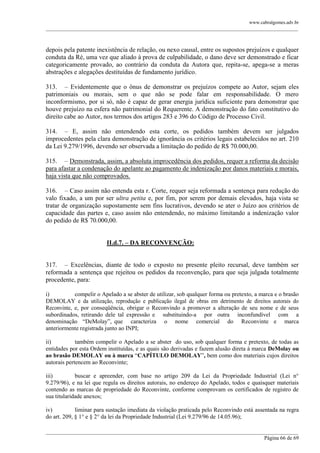 www.cabralgomes.adv.br

______________________________________________________________________________________________

depois pela patente inexistência de relação, ou nexo causal, entre os supostos prejuízos e qualquer
conduta da Ré, uma vez que aliado à prova de culpabilidade, o dano deve ser demonstrado e ficar
categoricamente provado, ao contrário da conduta da Autora que, repita-se, apega-se a meras
abstrações e alegações destituídas de fundamento jurídico.
313. – Evidentemente que o ônus de demonstrar os prejuízos compete ao Autor, sejam eles
patrimoniais ou morais, sem o que não se pode falar em responsabilidade. O mero
inconformismo, por si só, não é capaz de gerar energia jurídica suficiente para demonstrar que
houve prejuízo na esfera não patrimonial do Requerente. A demonstração do fato constitutivo do
direito cabe ao Autor, nos termos dos artigos 283 e 396 do Código de Processo Civil.
314. – E, assim não entendendo esta corte, os pedidos também devem ser julgados
improcedentes pela clara demonstração de ignorância os critérios legais estabelecidos no art. 210
da Lei 9.279/1996, devendo ser observada a limitação do pedido de R$ 70.000,00.
315. – Demonstrada, assim, a absoluta improcedência dos pedidos, requer a reforma da decisão
para afastar a condenação do apelante ao pagamento de indenização por danos materiais e morais,
haja vista que não comprovados.
316. – Caso assim não entenda esta r. Corte, requer seja reformada a sentença para redução do
valo fixado, a um por ser ultra petita e, por fim, por serem por demais elevados, haja vista se
tratar de organização supostamente sem fins lucrativos, devendo se ater o Juízo aos critérios de
capacidade das partes e, caso assim não entendendo, no máximo limitando a indenização valor
do pedido de R$ 70.000,00.
II.d.7. – DA RECONVENÇÃO:
317. – Excelências, diante de todo o exposto no presente pleito recursal, deve também ser
reformada a sentença que rejeitou os pedidos da reconvenção, para que seja julgada totalmente
procedente, para:
i)
compelir o Apelado a se abster de utilizar, sob qualquer forma ou pretexto, a marca e o brasão
DEMOLAY e da utilização, reprodução e publicação ilegal de obras em detrimento de direitos autorais do
Reconvinte, e, por conseqüência, obrigar o Reconvindo a promover a alteração de seu nome e de seus
subordinados, retirando dele tal expressão e substituindo-a por outra inconfundível com a
denominação ―DeMolay‖, que caracteriza o nome comercial do Reconvinte e marca
anteriormente registrada junto ao INPI;
ii)
também compelir o Apelado a se abster do uso, sob qualquer forma e pretexto, de todas as
entidades por esta Ordem instituídas, e as quais são derivadas e fazem alusão direta à marca DeMolay ou
ao brasão DEMOLAY ou à marca ―CAPÍTULO DEMOLAY‖, bem como dos materiais cujos direitos
autorais pertencem ao Reconvinte;
iii)
buscar e apreender, com base no artigo 209 da Lei da Propriedade Industrial (Lei n°
9.279/96), e na lei que regula os direitos autorais, no endereço do Apelado, todos e quaisquer materiais
contendo as marcas de propriedade do Reconvinte, conforme comprovam os certificados de registro de
sua titularidade anexos;
iv)
liminar para sustação imediata da violação praticada pelo Reconvindo está assentada na regra
do art. 209, § 1° e § 2° da lei da Propriedade Industrial (Lei 9.279/96 de 14.05.96);
______________________________________________________________________________________________
Página 66 de 69

 