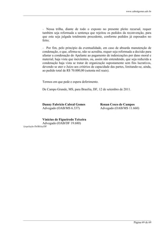 www.cabralgomes.adv.br

______________________________________________________________________________________________



Nessa trilha, diante de todo o exposto no presente pleito recursal, requer
também seja reformada a sentença que rejeitou os pedidos da reconvenção, para
que esta seja julgada totalmente procedente, conforme pedidos já esposados no
feito;


Por fim, pelo princípio da eventualidade, em caso de absurda manutenção de
condenação, o que, afirma-se, não se acredita, requer seja reformada a decisão para
afastar a condenação do Apelante ao pagamento de indenizações por dano moral e
material, haja vista que inexitentes, ou, assim não entendendo, que seja reduzida a
condenação haja vista se tratar de organização supostamente sem fins lucrativos,
devendo se ater o Juízo aos critérios de capacidade das partes, limitando-se, ainda,
ao pedido total de R$ 70.000,00 (setenta mil reais).

Termos em que pede e espera deferimento.
De Campo Grande, MS, para Brasília, DF, 12 de setembro de 2011.

Danny Fabrício Cabral Gomes
Advogado (OAB/MS 6.337)

Renan Cesco de Campos
Advogado (OAB/MS 11.660)

Vinicius de Figueiredo Teixeira
Advogado (OAB/DF 19.680)
apelação-DeMolayDF

______________________________________________________________________________________________
Página 69 de 69

 