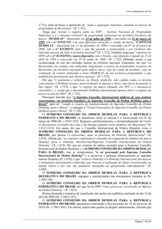 www.cabralgomes.adv.br

______________________________________________________________________________________________

1.731), além da busca e apreensão de “todos e quaisquer materiais contendo as marcas de
propriedade do Reconvinte” (fl. 1.731)
Alega que ―possui o registro junto ao INPI – Instituto Nacional de Propriedade
Industrial, e é o detentor exclusivo da propriedade intelectual no território brasileiro da
marca “DEMOLAY”, depositado em 23 de julho de 1996 e concedido em 23 de março de
1999, sob o n° 819387193, e de suas diferentes variações, e, ainda, da marca “CAPÍTULO
DEMOLAY”, depositado em 15 de dezembro de 1998 e concedido em 07 de fevereiro de
2006, sob o n° 821280155, pelo o que lhe garante a propriedade e uso exclusivo das
referidas marcas em todo o território nacional‖ (fl. 1.732). Também alega que ―registrou no
INPI sob o n° 821561910 a marca figurativa com o brasão, cujo depósito é datado de 15 de
abril de 1999 e concessão em 13 de junho de 2006” (fl. 1.732). Defende, assim, a sua
exclusividade no uso das referidas marcas no território nacional. Entretanto, diz que ―os
Reconvindo em conluio está utilizando ilegalmente a marca de propriedade exclusiva do
Reconvinte em território nacional para auferir lucro, seja na venda de produtos, seja na
realização de eventos utilizando o nome DEMOLAY, de sua exclusiva propriedade, o que
também fere gravemente seus direitos autorais” (fl. 1.733).
Diz que ―é autônomo e soberano no Brasil, tendo-lhe sido cedidos todos os direitos
concernentes à DeMolay no país, nisso incluindo as marcas e obras, cujo dever de guarda se
lhes impôs” (fl. 1.735), e que ―o registro da marca efetuado em 1952 (...) encontra-se
cancelado (...), sendo que o denominado DeMolay International apenas obteve o registro de
marca no ano de 2003” (fl. 1.735).
Prossegue dizendo que ―o Supremo Conselho Internacional abdicou de seus poderes
concernentes, em território brasileiro, ao Supremo Conselho da Ordem DeMolay para o
Brasil”, após ter “votada a criação do estabelecimento do Supremo Conselho da Ordem
DeMolay para o Brasil”, e entregue a ―Carta Consecutiva do Supremo Conselho da Ordem
DeMolay para o Brasil” (fl. 1.736).
O SUPREMO CONSELHO DA ORDEM DEMOLAY PARA A REPÚBLICA
FEDERATIVA DO BRASIL se manifestou sobre as defesas e a reconvenção em 03 de
março de 2008 (fls. 1.810/1.825). Requereu, preliminarmente, o desentranhamento de ―todos
os documentos revelados dos ritos e da liturgia seguidos pelos membros da Maçonaria‖ (fl.
1.811/1.812). Em suma, diz que o Conselho Internacional da Ordem Demolay criou o
SUPREMO CONSELHO DA ORDEM DEMOLAY PARA A REPÚBLICA DO
BRASIL, que passou ―a representar, aqui, os interesses da Demolay Internacional” (fl.
1.814). Afirma que ―os contratos reafirmam as cláusulas de resguardo do domínio da marca
Demolay para a Demolay Internacional/Supremo Conselho Internacional da Ordem
Demolay” (fl. 1.814). Diz que no contrato de mútuo assinado entre o Supremo Conselho
Internacional da Ordem Demolay e o SUPREMO CONSELHO DA ORDEM DEMOLAY
PARA O BRASIL, este se comprometeu “a ser governado pelo Supremo Conselho
Internacional da Ordem Demolay” e a preservar e proteger perpetuamente as sagradas
marcas Demolay (fl. 1.818), e que ―a marca Demolay e a Demolay Internacional são marcas
e instituições notoriamente conhecidas que buscam a realização de ideais reverenciados no
mundo inteiro e por isso não podemser usurpadas ou apropriadas indevidamente” (fl.
1.820).
O SUPREMO CONSELHO DA ORDEM DEMOLAY PARA A REPÚBLICA
DEFERATIVA DO BRASIL impugna a autenticidades dos documentos juntados às fls.
1.790/1.801.
O SUPREMO CONSELHO DA ORDEM DEMOLAY PARA A REPÚBLICA
FEDERATIVA DO BRASIL diz que há no INPI ―cinco processos envolvendo as Marcas
da Ordem Demolay” (fl. 1.822).
Restou frustrada a tentativa de conciliação das partes em audiência realizada no dia 14 de
abril de 2009 (fls. 2.186/2.187).
O SUPREMO CONSELHO DA ORDEM DEMOLAY PARA A REPÚBLICA
FEDERATIVA DO BRASIL apresentou contestação à Reconvenção em 18 de fevereiro de
2010 (fls. 1.790/1.801). Em síntese, repisa tudo quanto já alegado anteriormente, dizendo que

______________________________________________________________________________________________
Página 7 de 69

 