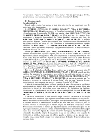www.cabralgomes.adv.br

______________________________________________________________________________________________

“os depósitos e registros se realizaram de forma ilícita” pelo réu, que “usurpou direitos,
apropriando-se, indevidamente, das marcas e produtos Demolay” (fl. 2.314).
II – Fundamentação
Da ação originária
Possui razão o autor. Isso porque o caso dos autos revela um inequívoco caso de
apropriação indevida de marcas.
O SUPREMO CONSELHO DA ORDEM DEMOLAY PARA A REPÚBLICA
FEDERATIVA DO BRASIL provou ter o Conselho Internacional da Ordem Demolay
celebrado contrato de mútuo (fls. 201/204) com o então criado SUPREMO CONSELHO
DA ORDEM DEMOLAY PARA O BRASIL, em 12 de abril de 1985. Através deste
instrumento, o Conselho Internacional da Ordem Demolay renunciou em favor do
SUPREMO CONSELHO DA ORDEM DEMOLAY PARA O BRASIL ―a própria
autoridade do Supremo Conselho Internacional” nos “assuntos relativos às administração
da Ordem DeMolay no Brasil (fl. 201. Entretanto, o instrumento estabeleceu algumas
restrições, e o SUPREMO CONSELHO DA ORDEM DEMOLAY PARA O BRASIL
concordou ―em ser governado, em proteger e perpetuamente observar: As Sagradas Marcas
da Ordem DeMolay” (fl. 201).
Ocorre que o SUPREMO CONSELHO DA ORDEM DEMOLAY PARA O BRASIL,
como ele mesmo informa, requereu o registro junto ao INPI da marca DEMOLAY, a partir de
depósito realizado em 23 de julho de 1996, com concessão em 23 de março de 1999 (sob o n°
819387193). Requereu também o registro de suas diferentes variações, e, ainda, da marca
CAPÍTULO DEMOLAY, com depósito em 15 de dezembro de 1998 e concessão em 07 de
fevereiro de 2006 (sob o n° 821280155). O SUPREMO CONSELHO DA ORDEM
DEMOLAY PARA O BRASIL também diz que ―registrou no INPI sob o n° 821561910 a
marca figurativa com o brasão, cujo depósito é datado de 15 de abril de 1999 e concessão
em 13 de junho de 2006” (fl. 1.732).
Pois bem. É a licitude/regularidade desses registros que se discute na presente ação. O
SUPREMO CONSELHO DA ORDEM DEMOLAY PARA O BRASIL entende que tais
registros lhe garantem ―a propriedade e uso exclusivo das referidas marcas em todo o
território nacional” (fl. 1.732). O SUPREMO CONSELHO DA ORDEM DEMOLAY
PARA A REPÚBLICA FEDERATIVA DO BRASIL, de sua parte, entende que ―os
depósitos e registros se realizaram de forma ilícita” pelo réu, que “usurpou direitos,
apropriando-se, indevidamente, das marcas e produtos Demolay” (fl. 2.314).
A solução dessa querela é obtida mediante a análise de toda a documentação trazida aos
autos pelas partes. A partir dela, verifico que tais registros não poderiam ter sido feitos, pois
ofenderam o direito de propriedade sobre tais marcas, de titularidade da DeMolay
International, e cuja exploração, no país, está sob a responsabilidade do autor SUPREMO
CONSELHO DA ORDEM DEMOLAY PARA A REPÚBLICA FEDERATIVA DO
BRASIL.
A DeMolay International é uma entidade antiga e criadora das marcas e da liturgia
utilizadas nas suas atividades, cujos registros remontam à década de 1950 do século passado.
Através do contrato de mútuo referido, passou para o seu parceiro brasileiro a autoridade para
os assuntos relativos à administração da Ordem no país. Ora, essa autoridade para os
assuntos relativos à administração da Ordem no país em nada tem a ver com a cessão
definitiva de direitos sobre as marcas, que dependeria de uma cessão de direitos para fins de
exploração das marcas, o que não ocorreu, conforme comprovam os documentos trazidos por
todos. Essa autoridade, diga-se, diz respeito ao caráter hierárquico presente nas relações e
solenidades da entidade, próprio da maçonaria, e que não se confunde com a cessão do
patrimônio da entidade maior, que foi enfática quanto às permissões que passou para o
conselho criado para o Brasil, sem envolver a transferência de direitos de exploração de suas
marcas e sinais.

______________________________________________________________________________________________
Página 8 de 69

 