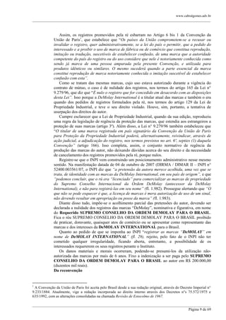 www.cabralgomes.adv.br

______________________________________________________________________________________________

Assim, os registros promovidos pela ré esbarram no Artigo 6 bis 1 da Convenção da
União de Paris1, que estabelece que ―Os países da União comprometem-se a recusar ou
invalidar o registro, quer administrativamente, se a lei do país o permitir, que a pedido do
interessado e a proibir o uso de marca de fábrica ou de comércio que constitua reprodução,
imitação ou tradução, suscetíveis de estabelecer confusão, de uma marca que a autoridade
competente do país do registro ou do uso considere que nele é notoriamente conhecida como
sendo já marca de uma pessoa amparada pela presente Convenção, e utilizada para
produtos idênticos ou similares. O mesmo sucederá quando a parte essencial da marca
constitui reprodução de marca notoriamente conhecida o imitação suscetível de estabelecer
confusão com esta”.
Como se tratam das mesmas marcas, cujo uso estava autorizado durante a vigência do
contrato de mútuo, o caso é de nulidade dos registros, nos termos do artigo 165 da Lei n°
9.279/96, que diz que ―É nulo o registro que for concedido em desacordo com as disposições
desta Lei”. Isso porque a DeMolay International é a titular atual das marcas e também o era
quando dos pedidos de registros formulados pela ré, nos termos do artigo 129 da Lei de
Propriedade Industrial, e teve o seu direito violado. Houve, sim, portanto, a tentativa de
usurpação dos direitos do autor.
Cumpre esclarecer que a Lei de Propriedade Industrial, quando da sua edição, reproduziu
uma regra da legislação de regência da proteção das marcas, que estendia aos estrangeiros a
proteção de suas marcas (artigo 3º). Além disso, a Lei n° 9.279/96 também estabeleceu que
―O titular de uma marca registrada em país signatário da Convenção da União de Paris
para Proteção da Propriedade Industrial poderá, alternativamente, reivindicar, através de
ação judicial, a adjudicação do registro, nos termos previstos no art. 6º, septies (1) daquela
Convenção” (artigo 166). Isso completa, assim, o conjunto normativo de regência da
produção das marcas do autor, não deixando dúvidas acerca do seu direito e da necessidade
de cancelamento dos registros promovidos pela ré, porque nulos.
Registre-se que o INPI vem construindo um posicionamento administrativo nesse mesmo
sentido. Na manifestação datada de 04 de outubro de 2007 (DIRMA / DIMAR II – INPI n°
52400.003561/07, o INPI diz que “a pretensão da autora merece acolhida, uma vez que se
trata, de identidade com as marcas da DeMolay International, em seu país de origem”, e que
“podemos concluir, que o rú era “licenciado” para comercializar as marcas de propriedade
do Supremo Conselho Internacional da Ordem DeMolay (antecessor da DeMolay
International), e não para registrá-las em seu nome” (fl. 1.982). Prossegue alertando que “O
que não se pode esquecer é que, a licença de marcas é mera autorização de uso de um sinal,
não devendo resultar em apropriação ou posse da marca” (fl. 1.983).
Diante disso tudo, impõe-se o acolhimento parcial das pretensões do autor, devendo ser
declarada a nulidade dos registros das marcas ―DeMolay‖, nominativa e figurativa, em nome
do Requerido SUPREMO CONSELHO DA ORDEM DEMOLAY PARA O BRASIL.
Fica o réu SUPREMO CONSELHO DA ORDEM DEMOLAY PARA O BRASIL proibido
de praticar, doravante, quaisquer atos de comércio ou se apresentar como representante das
marcas e dos interesses da DeMOLAY INTERNATIONAL para o Brasil.
Quanto ao pedido de que se imponha ao INPI ―registrar as marcas “DeMOLAY” em
nome de DeMOLAY INTERNATIONAL” (fl. 29), rejeito, pelo fato de o INPI não ter
cometido qualquer irregularidade, ficando aberta, entretanto, a possibilidade de os
interessados requererem os seus registros perante o Instituto.
Os danos materiais e morais ocorreram, podendo-se presumi-los da utilização nãoautorizada das marcas por mais de 6 anos. Fixo a indenização a ser paga pelo SUPREMO
CONSELHO DA ORDEM DEMOLAY PARA O BRASIL ao autor em R$ 200.000,00
(duzentos mil reais).
Da reconvenção

1

A Convenção da União de Paris foi aceita pelo Brasil desde a sua redação original, através do Decreto Imperial n°
9.233/1884. Atualmente, vige a redação incorporada ao direito interno através dos Decretos n°s 75.572/1975 e
635/1992, com as alterações consolidadas na chamada Revisão de Estocolmo de 1967.
______________________________________________________________________________________________
Página 9 de 69

 